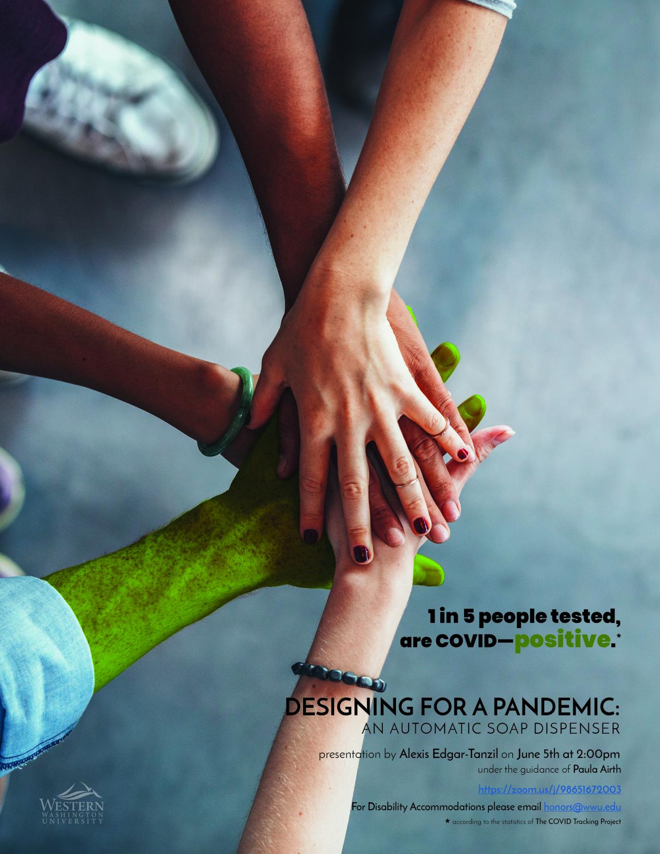 Image: Close-up of 5 friends’ hands. One is painted green. Text: “1 in 5 people tested, are COVID-positive.“  "DESIGNING FOR A PANDEMIC: AN AUTOMATIC SOAP DISPENSER"  “presentation by Alexis Edgar-Tanzil on June 5th at 2:00pm“  “under the guidance of Paula Airth”  "https://zoom.us/j/98651672003"  "For Disability Accommodations please email honors@wwu.edu."