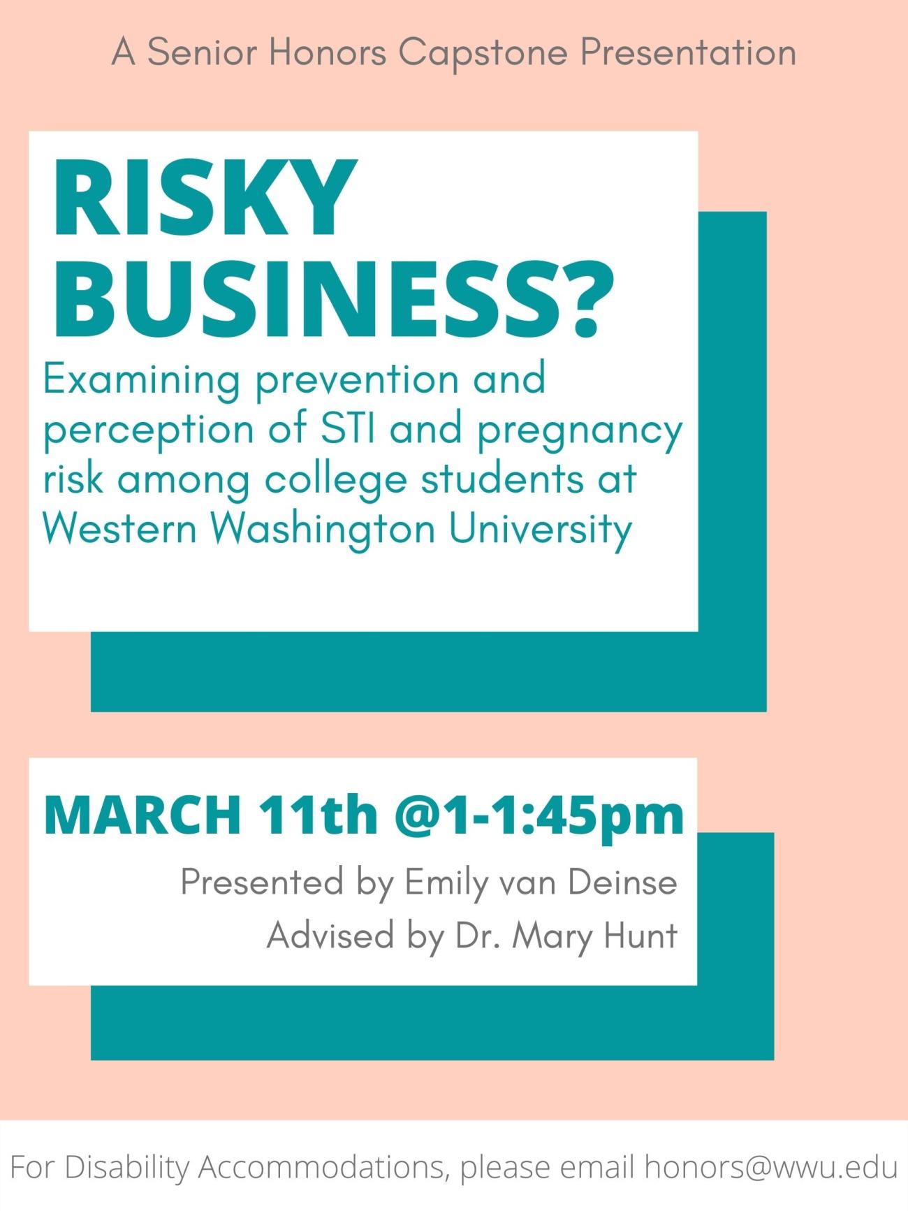 White and teal rectangle graphics on a light pink background. Text reads: "Risky Business? Examining prevention and perception of STI and pregnancy risk among college students at Western Washington University. March 11th @1-1:45pm. Presented by Emily van Deinse. Advised by Dr. Mary Hunt. For Disability Accommodations please email honors@wwu.edu"