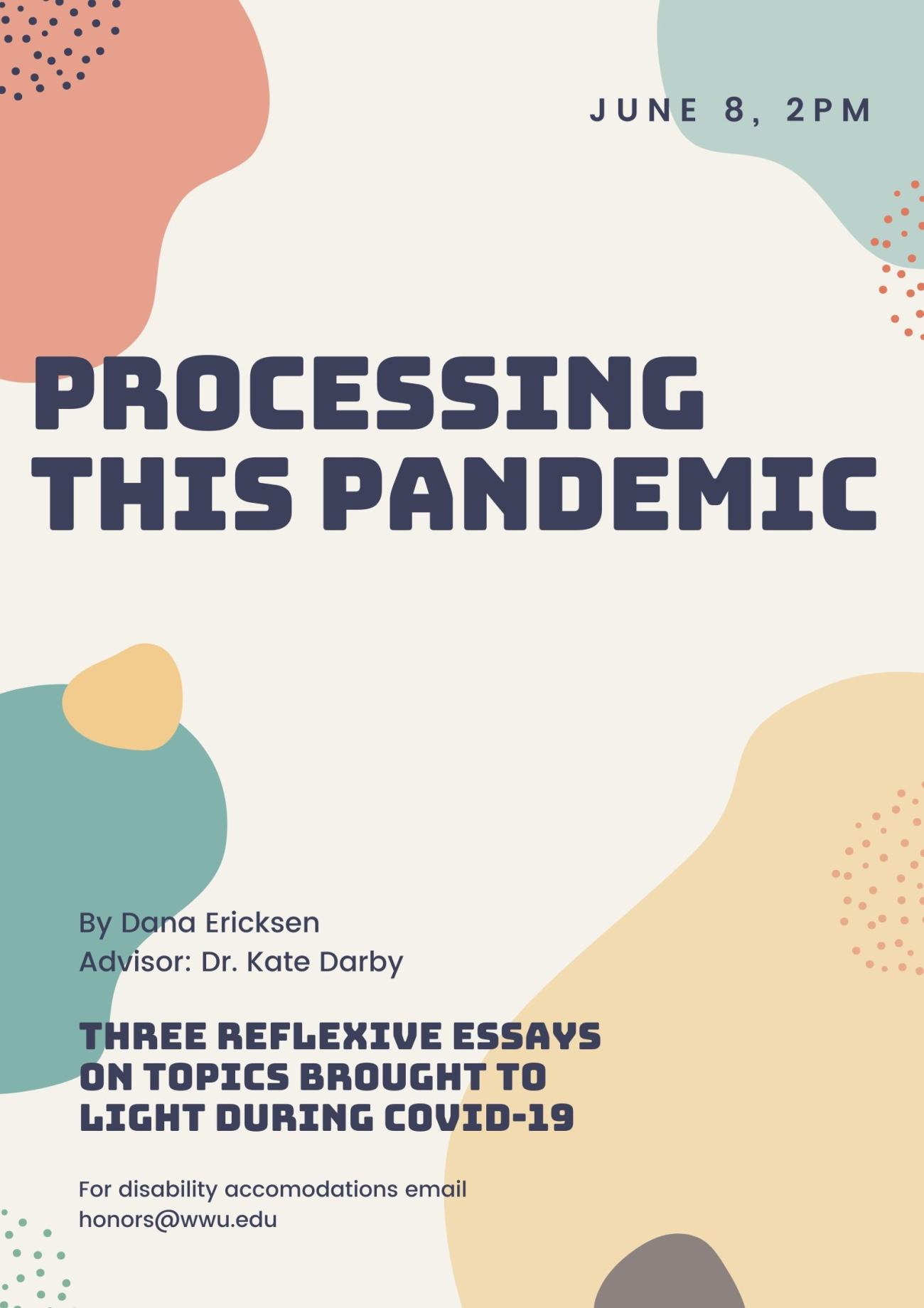 Image: An abstract colorful background with the text: "June 8, 2020"  "Processing this Pandemic"  "By Dana Ericksen, Advisor: Kate Darby"  "Three reflexive essays on topics brought to light during COVID-19"  "For disability accommodations email honors@wwu.edu"
