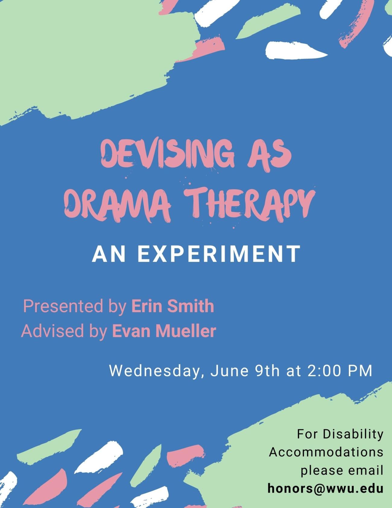 Blue poster with abstract streaks of green, pink, and white paint around text that reads, "Devising as Drama Therapy: An Experiment. Presented by Erin Smith. Advised by Evan Mueller. Wednesday, June ninth at two o'clock PM. For Disability Accommodations please email honors@wwu.edu."