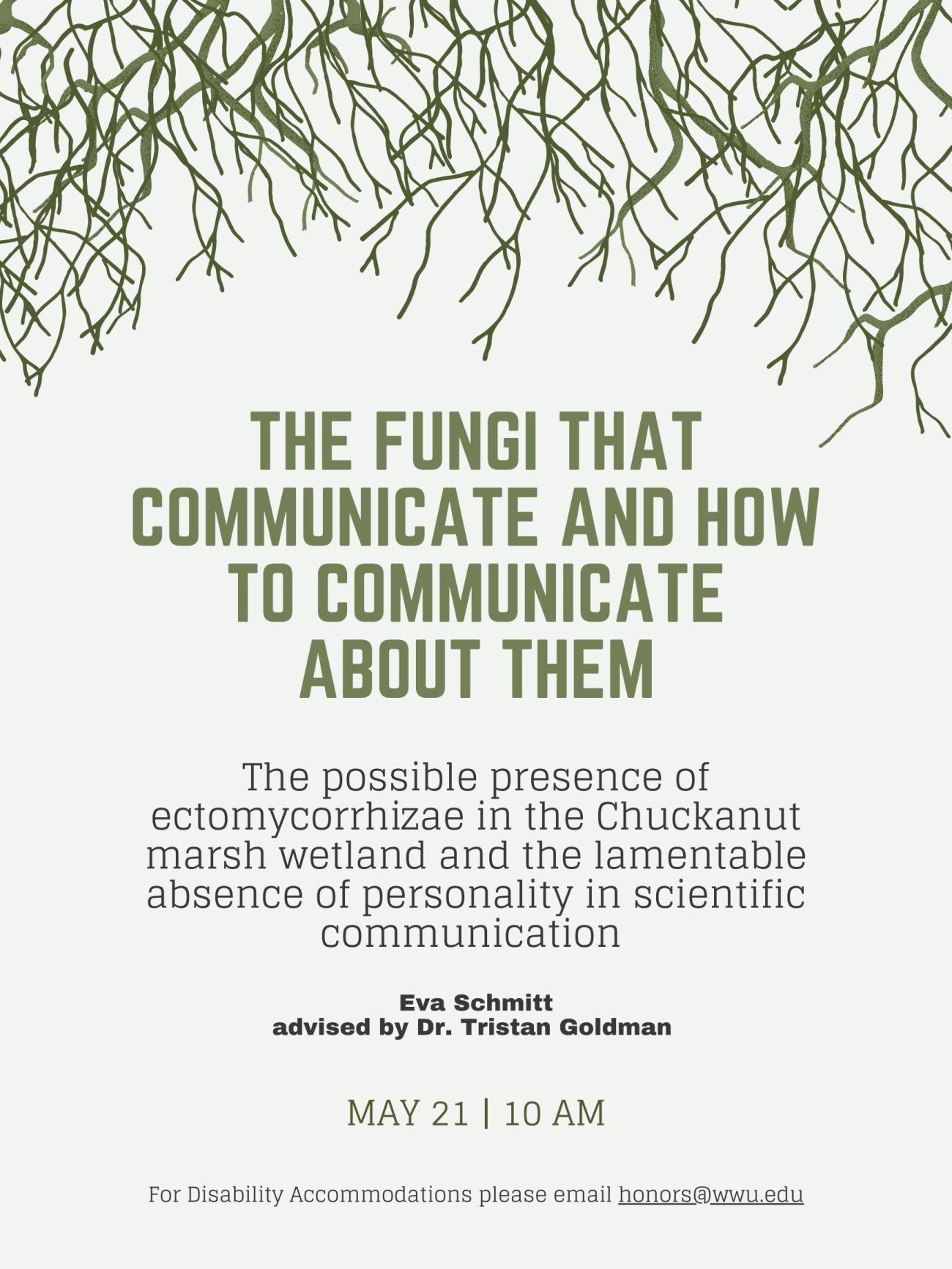 Light green poster with dark roots coming down from the top. Text reads, "The Fungi that Communicate and How to Communicate About Them. The possible presence of ectomycorrhizae in the Chuckanut marsh wetland and the lamentable absence of personality in scientific communication. Eva Schmitt, advised by Dr. Tristan Goldman. May 21st 10 AM. For disability accommodations please email honors@wwu.edu". 