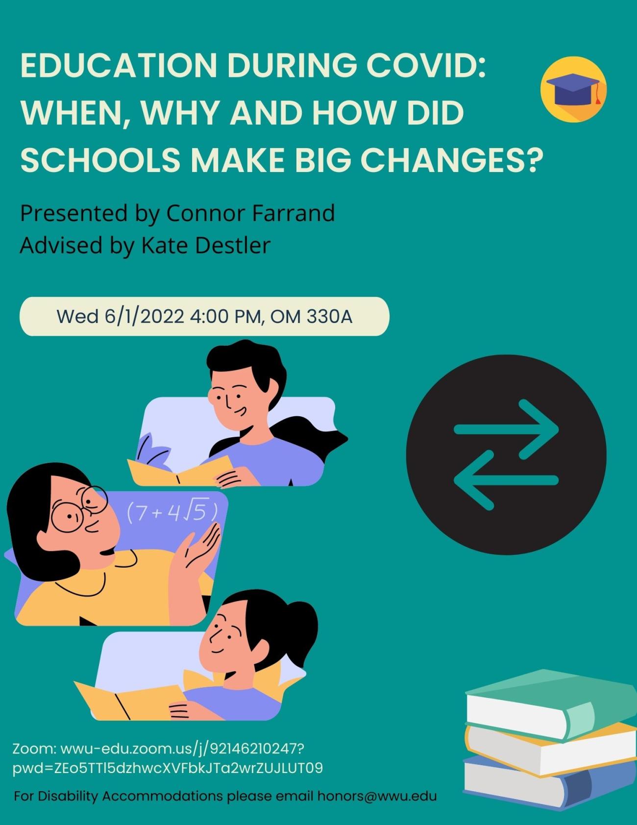 A poster with a turquoise background with text that reads: "Education during COVID: When, Why, and How did schools make big changes? Presented by Connor Farrand, Advised by Kate Destler. Presentation time 6/3/2022 at 5pm in Old Main 330A. For Disability Accommodations, please email honors@wwu.edu." 