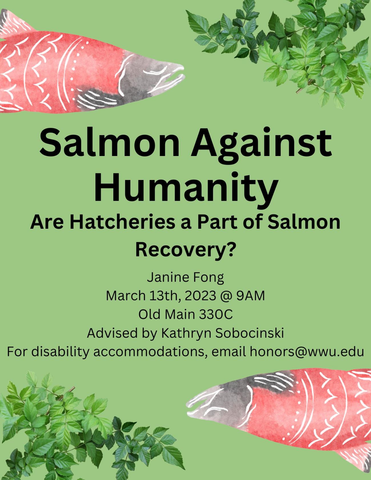 A green poster with two illustrations of salmon and two plants. The text reads: "Salmon Against Humanity. Are hatcheries a part of salmon recovery? By Janine Fong, presented on March 13th, 2023 at 9am in Old Main, room 330C. Advised by Kathryn Sobocinski. For disability accommodations, please email honors@wwu.edu."