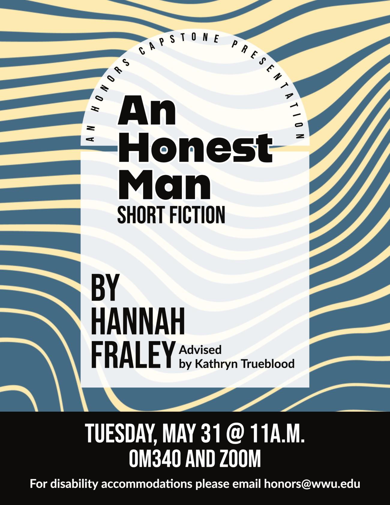 Light yellow and blue striped and warped background containing semi-transparent white square.  Text reads “An Honors Capstone Presentation.  An Honest Man: Short Fiction by Hannah Fraley, advised by Kathryn Trueblood.  Tuesday, May 31 at 11am in OM340 and Zoom.  For disability accommodations please email honors@wwu.edu."