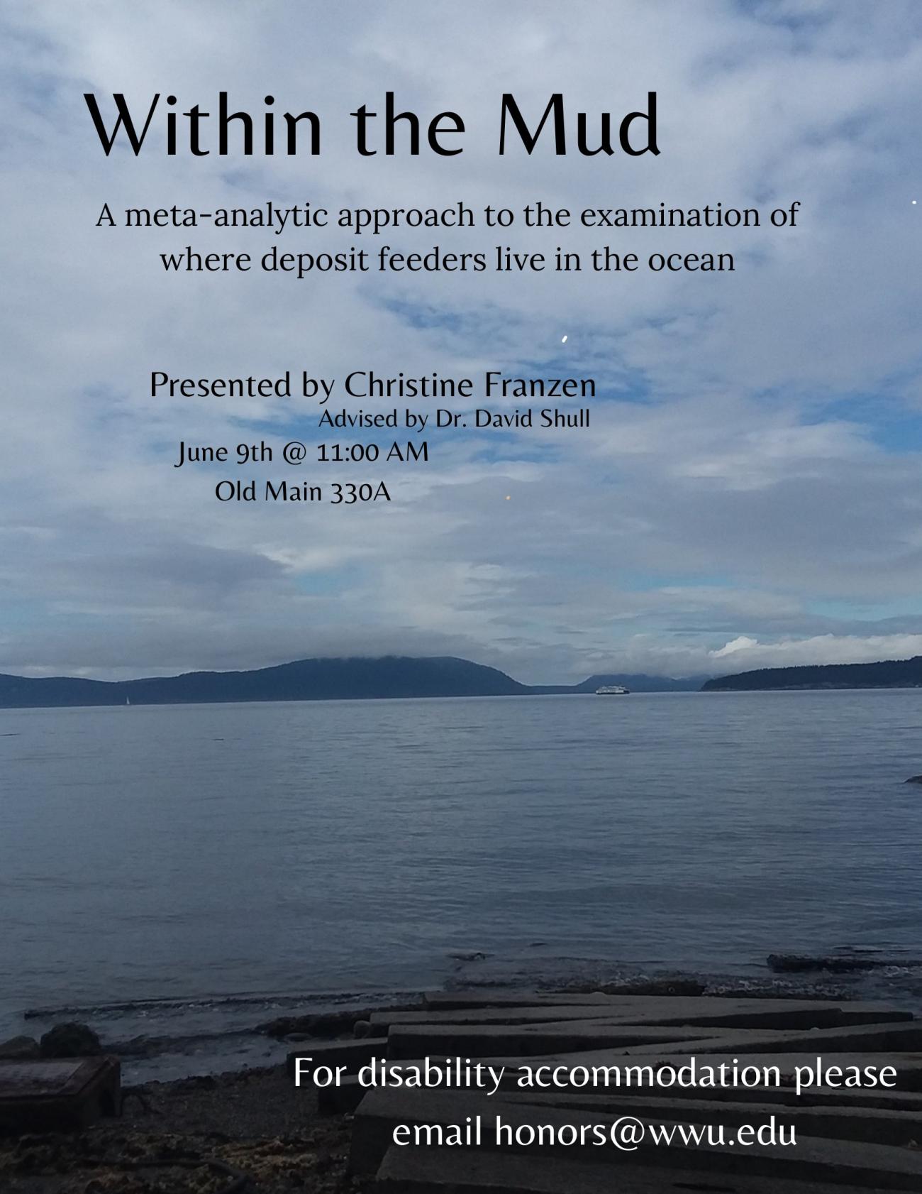 Poster depicting a body of water with a boat near the mountains and a wooden plank path leading into the shoreline. Text reads: "Within the Mud, a meta-anaytic approach to the examination of where deposit feeders live in the ocean. Presented by Christine Franzen, Advised by Dr. David Shull. June 9th at 11:00 AM, Old Main 330A. For disability accommodation please email honors@wwu.edu."
