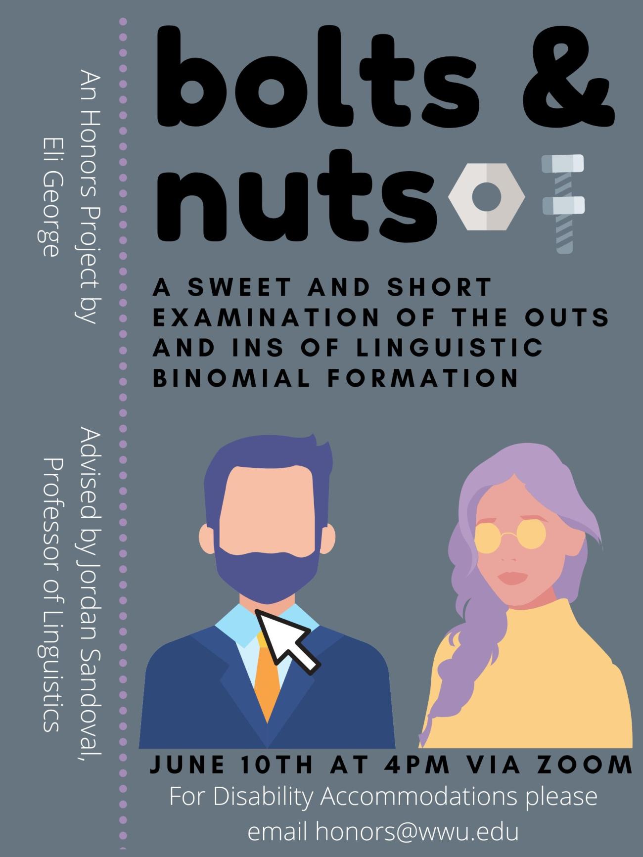 Image: a Clip Art image of a man and woman on a gray background, with a computer cursor hovering over the man.  In the corner is Clip Art of a mechanical and hardware nut.  Text:  "Bolts & Nuts: A sweet and short examination of the outs and ins of linguistic binomial formation.  An Honors Project by Eli George,  Advised by Jordan Sandoval, Professor of Linguistics.  June 10th a 4pm via Zoom. For Disability Accommodations please email honors@wwu.edu."