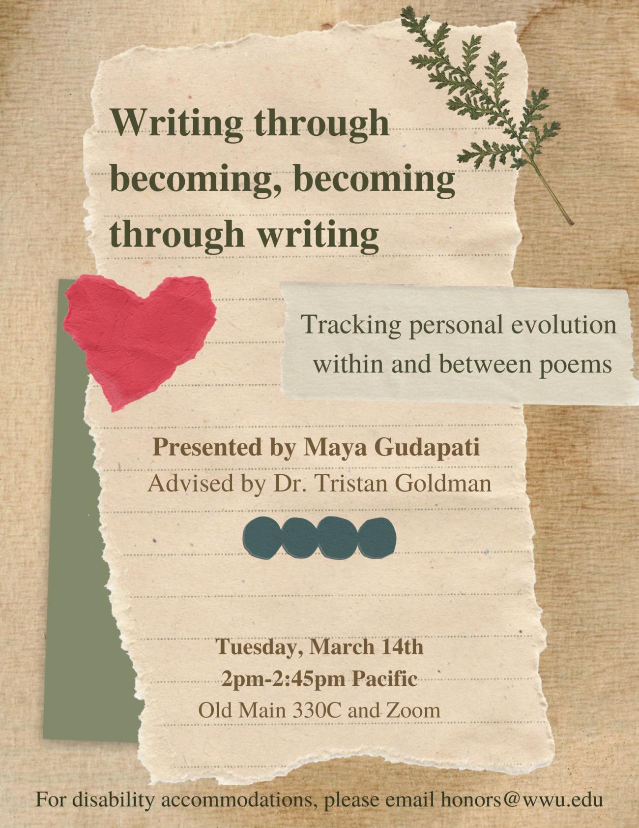 Poster displays tan and green scrapbook paper. Text on paper reads "Writing through becoming, becoming through writing: Tracking personal evolution within and between poems. Presented by Maya Gudapati, advised by Dr, Tristan Goldman. Tuesday, March 14th, 2pm-2:45pm Pacific. Old Main 330c and Zoom. For disability accommodations, please email honors@wwu.edu." Poster decorated with a dried green leaf in the top-right corner and a red construction paper heart on the left.
