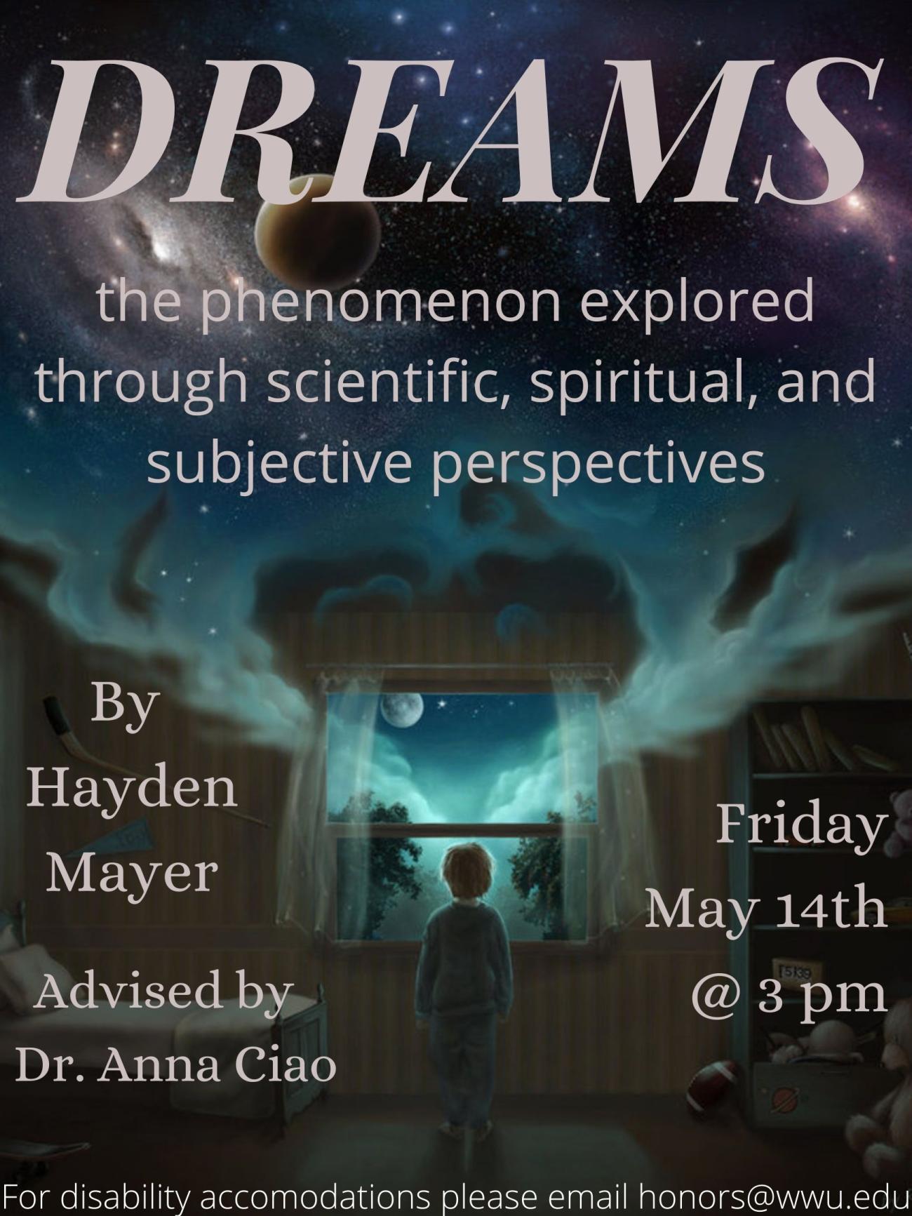 Illustration of a boy in his pajamas awoken from his night’s rest, peering out the window in his bedroom as a blue fog rolls in. In the dense part of the fog there are planets and stars giving a mystical feel. Bold white text covers the top and sides of this image: "Dreams: the phenomenon explored through scientific, spiritual, and subjective perspectives. By Hayden Mayer. Advised by Dr. Anna Ciao. Friday, May 14th at 3 pm. For disability accommodations please email honors@wwu.edu.