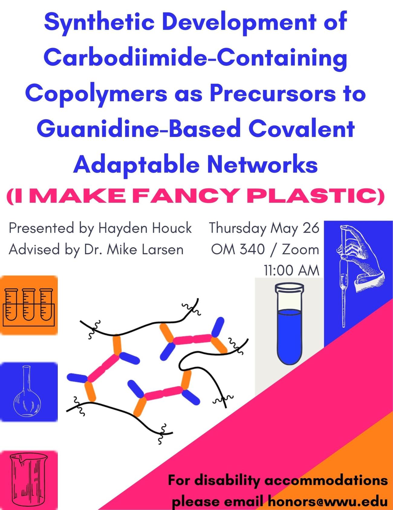 A white poster with blue, orange, and magenta color blockings, each containing a drawing of glassware and a diagram of a polymer. Text reads "Synthetic Development of Carbodiimide-Containing Copolymers as Precursors to Guanidine-Based Covalent Adaptable Networks (I make fancy plastics). Presented by Hayden Houck, advised by Dr. Mike Larsen. Presented Thursday May 26 at 11:00 AM in OM340 / Zoom. For disability accommodations please email honors@wwu.edu."
