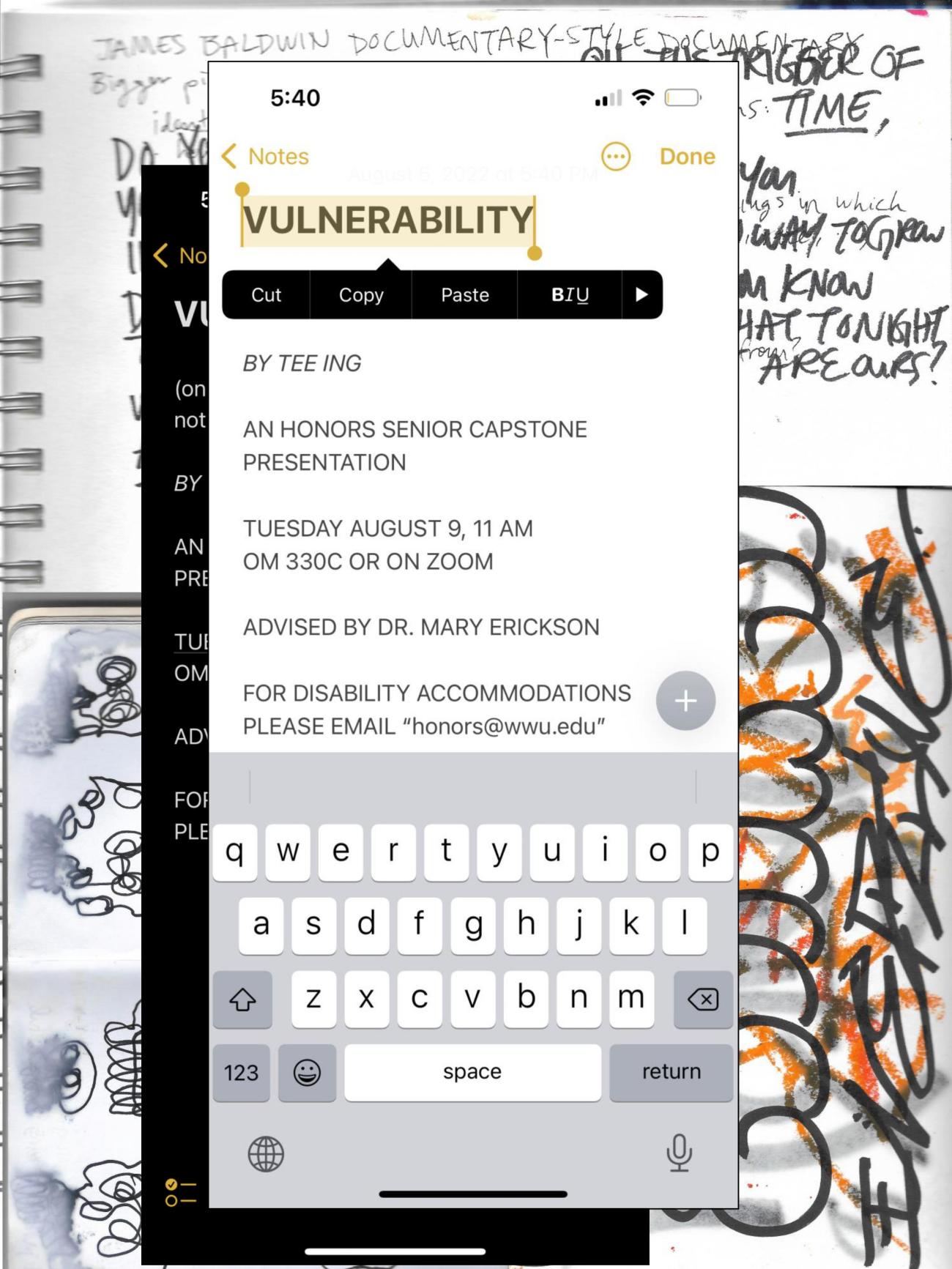 Screenshots of notes app is in the foreground atop stylized photos of art pieces and illegible handwriting in the background. The center screenshot reads: VULNERABILITY, by Tee Ing, an honors senior capstone presentation, Tuesday August 9, 11am, Old Main 330C or on Zoom, advised by Dr. Mary Erickson, for disability accommodations please email honors@wwu.edu.