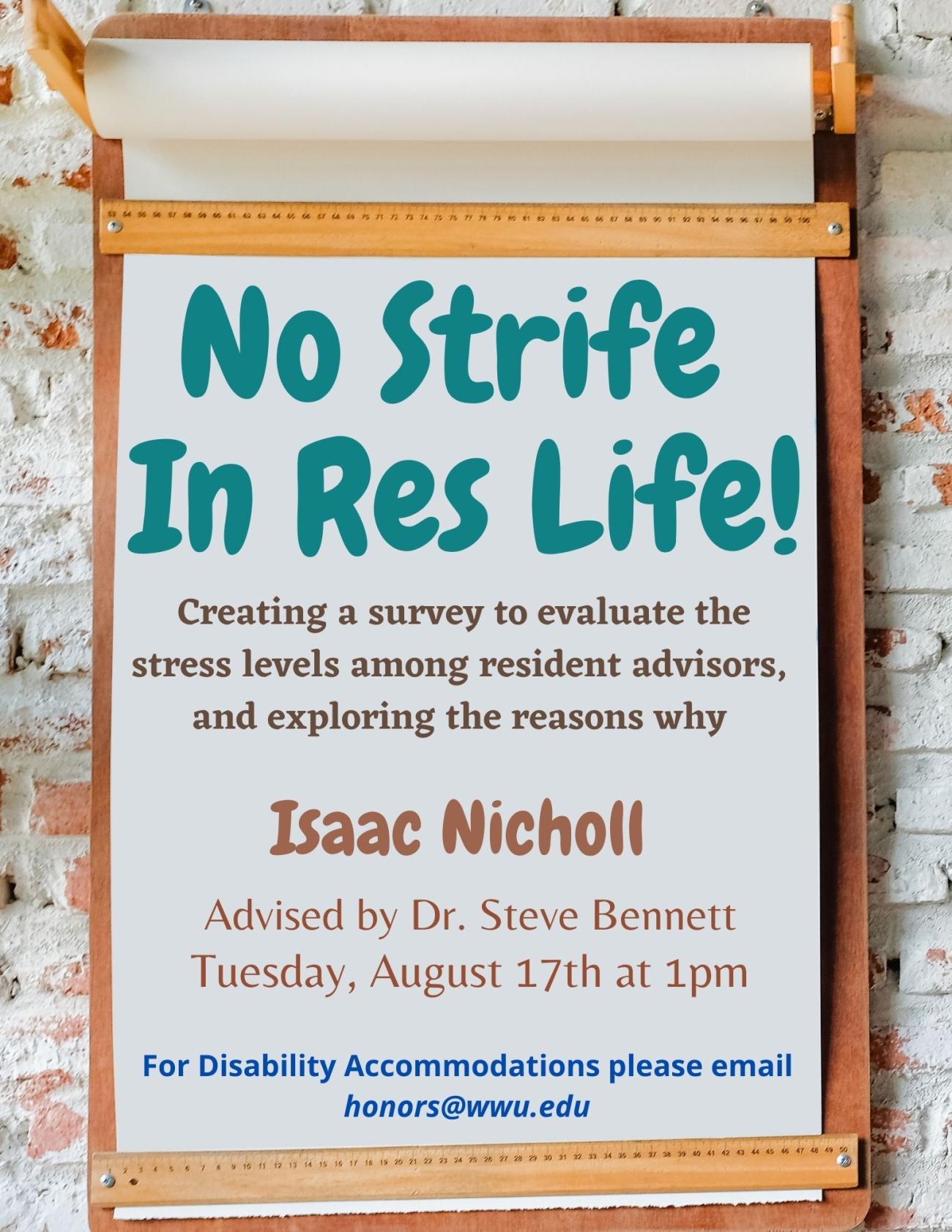 "No Strife in Res Life!"  Creating a survey to evaluate the stress levels among resident advisors, and exploring the reasons why.  Isaac Nicholl  Advised by Dr. Seteve Bennett  Tuesday, August 17th at 1pm  For Disability Accomodations please email honors@wwu.edu
