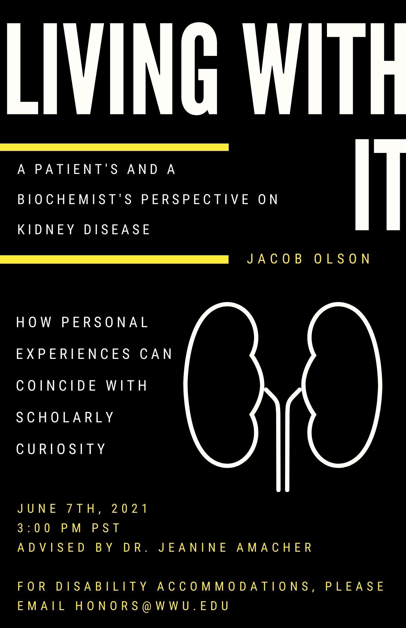 Black poster with minimalist white line drawing of a kidney. White and yellow text reads: "Living With It: A Patient's and a Biochemist's Perspective on Kidney Disease. How personal experiences can coincide with scholarly curiosity. June 7th, 2021 3:00 PM PST. Jacob Olson, advised by Dr. Jeanine Amacher. For Disability Accommodations, please email honors@wwu.edu".
