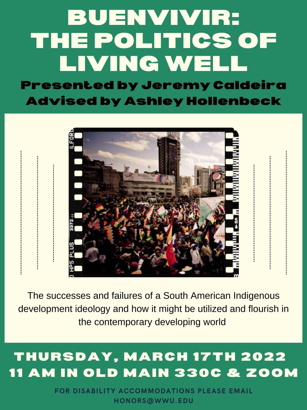 A green poster with a white box outlining a picture of protestors in a city square waving multi-colored flags. The text reads: “Buenvivir: The Politics of Living Well. Presented by Jeremy Caldeira. Advised by Ashley Hollenbeck. The successes and failures of a South American Indigenous development ideology and how it might be utilized and flourish in the contemporary developing world. On Thursday, March 17th 2022 at 11 AM in Old Main 330C and on zoom. For disability accommodations email honors@wwu.edu.”
