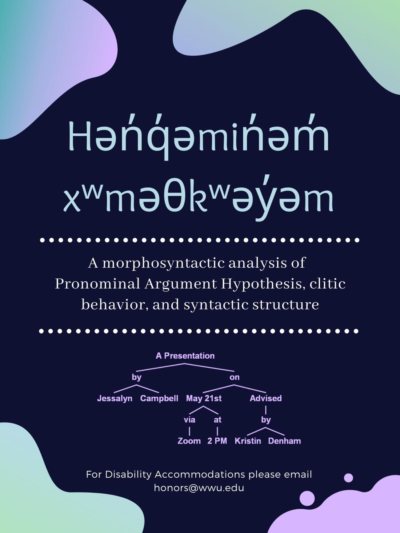 Dark blue poster with splashes of gradient purple and green in the corners. Text reads, "Hən̓q̓əmin̓əm̓ xʷməθkʷəy̓əm : A morphosyntactic analysis of Pronominal Argument Hypothesis, clitic behavior, and syntactic structure. A presentation by Jessalyn Campbell on May 21st at 2pm. Advised by Kristen Denham. For Disability Accommodations please email honors@wwu.edu." 