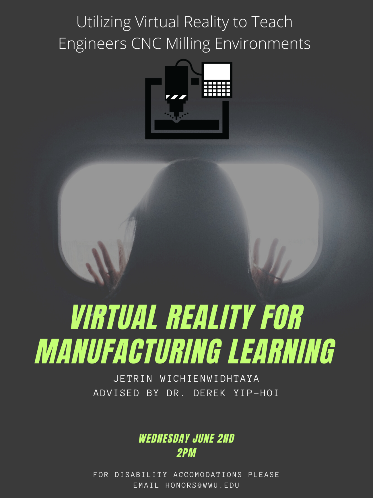 Photo of person's head and hands facing away from the viewer, back lit by a bright rectangular screen. Over the photo, in green and white text, poster reads: "Virtual Reality for Manufacturing Learning: Utilizing Virtual Reality to Teach Engineers CNC Milling Environments. Jetrin Wichienwidhtaya, Advised by: Dr. Derek Yip-Hoi. Wednesday June 2nd, 2 PM. For disability accommodations please email honors@wwu.edu".