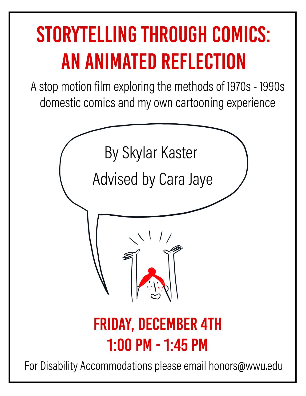 Text: “Storytelling Through Comics: An Animated Reflection. A stop motion film exploring the methods of 1970s-1990s domestic comics and my own cartooning experience. By Skylar Kaster. Advised by Cara Jaye." The text is in a speech bubble hovering above a small redheaded cartoon character looking excited, with her hands in the air and emphasis lines above her head. Below the character, large red text reads, “Friday December 4th; 1:00 pm-1:45 pm. For Disability Accommodations please email ​honors@wwu.edu​.”
