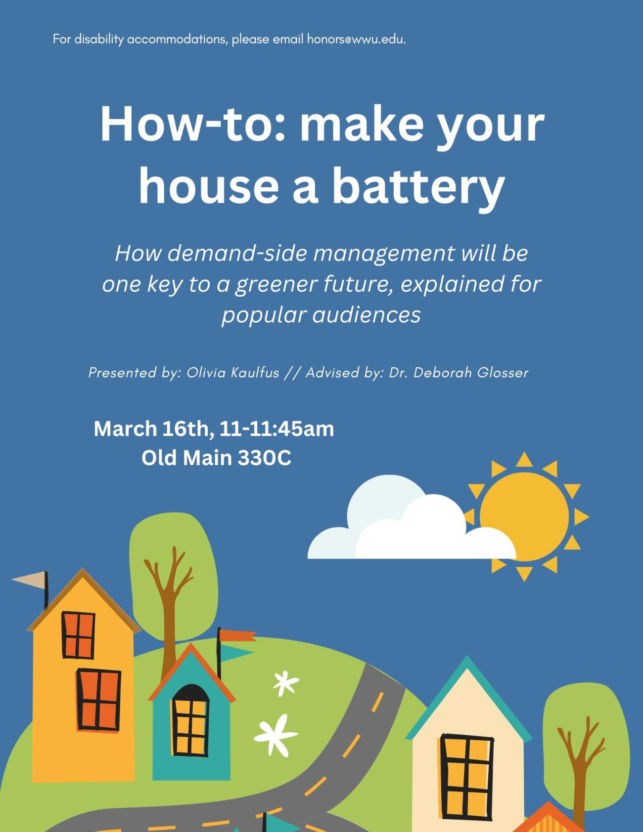 A blue poster with cartoon drawings of 3 houses on a hill with roads and a sun in the sky. Text reads: "For disability accommodations, please email honors@wwu.edu. How-to: make your house a battery. How demand-side management will be one key to a greener future, explained for popular audiences. Presented by Olivia Kaulfus Advised by Deborah Glosser. March 16th, 11-11:45 am. Old Main 330C."