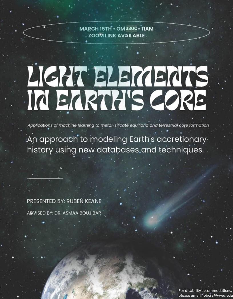 A poster with space in the background and a space object crashing into earth. Text reads: March 15th OM330C 11AM Zoom Link Available. Light Elements in Earth's Core, Applications of machine learning to metal-silicate equilibria and terrestrial core formation, An approach to modeling Earth's accretionary history using databases and techniques. Presented by Ruben Keane Advised by Dr. Asmaa Boujibar. For disability accommodation please email honors@wwu.edu"