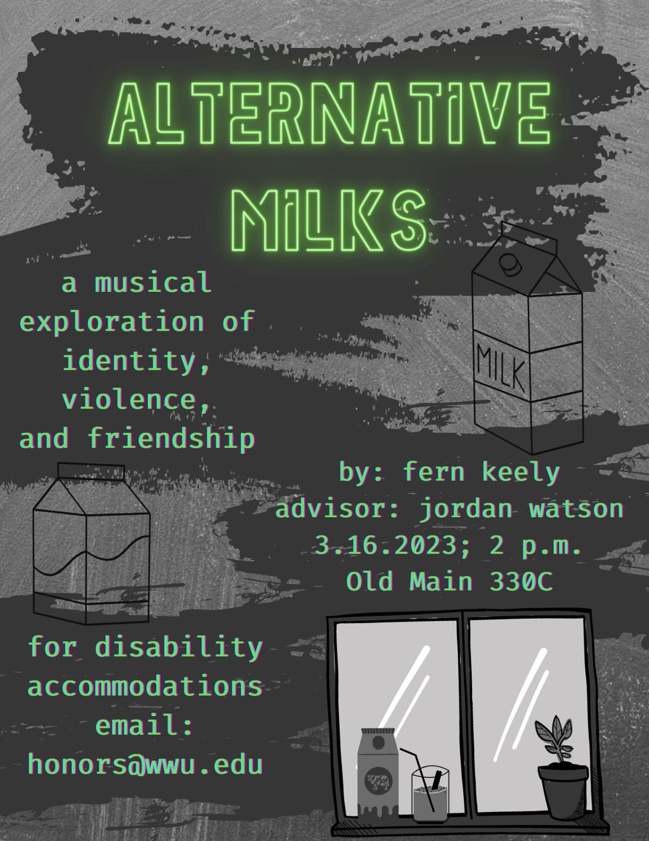 A grayscale poster with paint strokes behind green text. The title, "Alternative Milks," is written in neon sign font. The description is written in coding-style font and reads "A musical exploration of identity, violence, and friendship. By Fern Keely, advisor Jordan Watson. March sixteenth, 2023, 2 p.m.. Location: Old Main 330C. For disability accommodations please email honors@wwu.edu."
