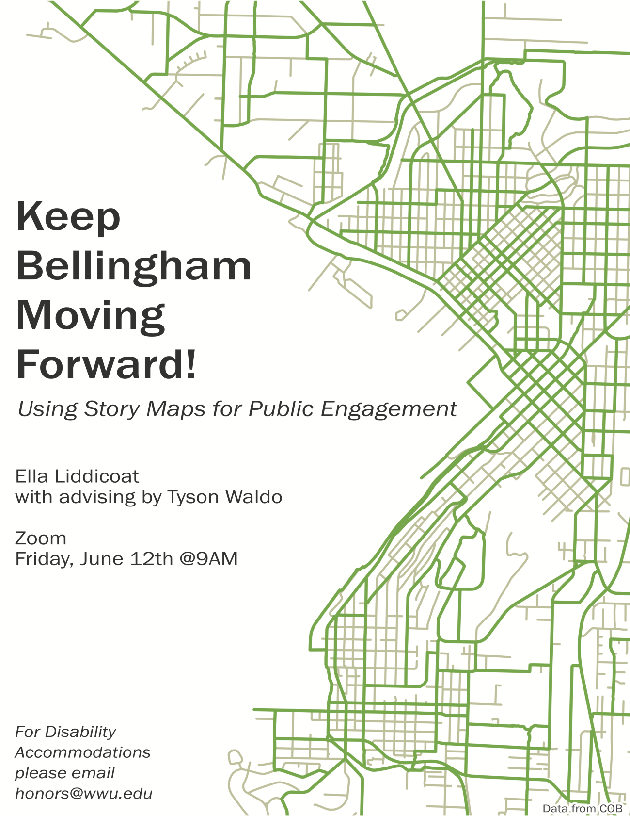 Image: GIS map with a white background overlaid with Bellingham roads in light gray and Bellingham bike lanes in green. Data comes from the City of Bellingham website. Text: “Keep Bellingham Moving Forward! Using Story Maps for Public Engagement”  “Ella Liddicoat with advising by Tyson Waldo”  “Zoom, Friday, June 12th at 9AM”  “For Disability Accommodations please email honors@wwu.edu”