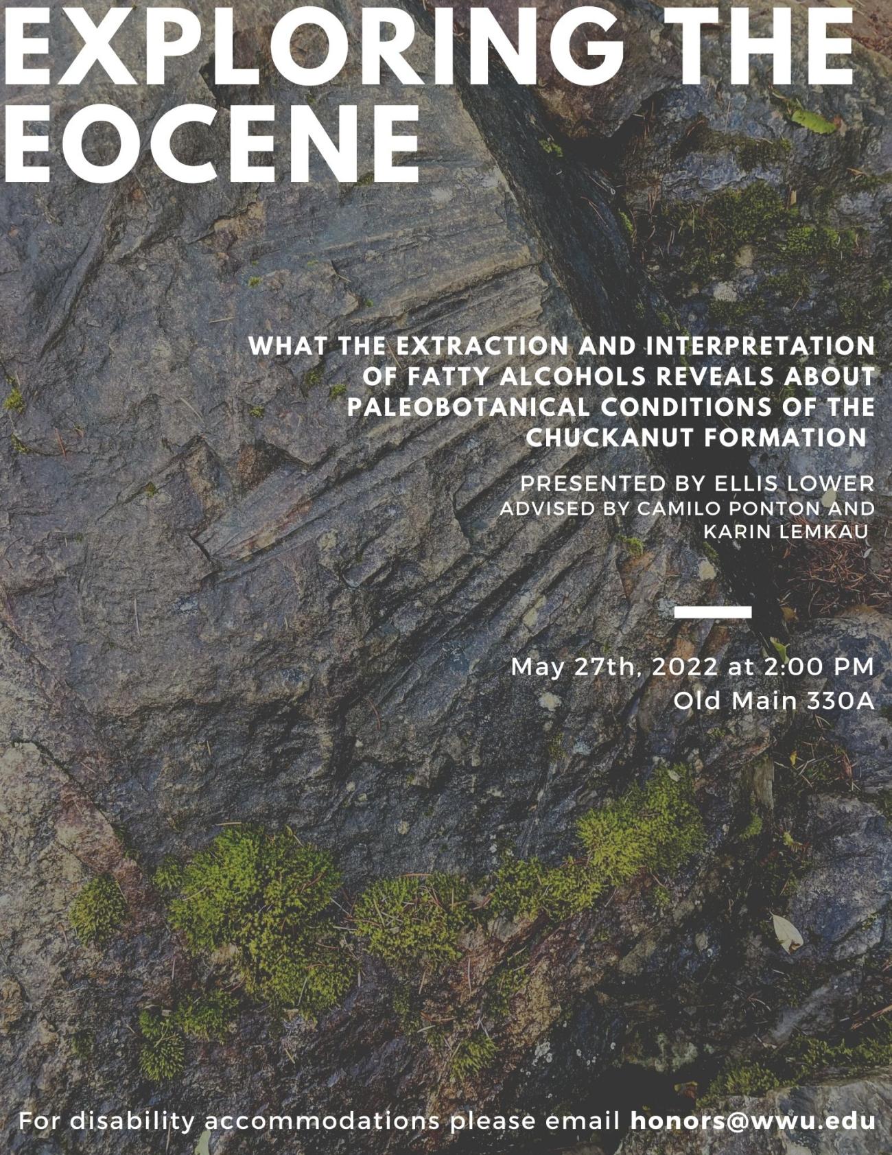 Background of poster is a wet, mossy, sandstone rock with a visible palm fossil. Text reads: "Exploring the Eocene: What the extraction and interpretation of fatty alcohols reveals about the palaeobotanical conditions of the Chuckanut Formation. Presented by Ellis Lower. Advised by Camilo Ponton and Karin Lemkau. May 27th, 2022, 2:00 PM, Old Main 330A. For disability accommodations please email honors@wwu.edu".