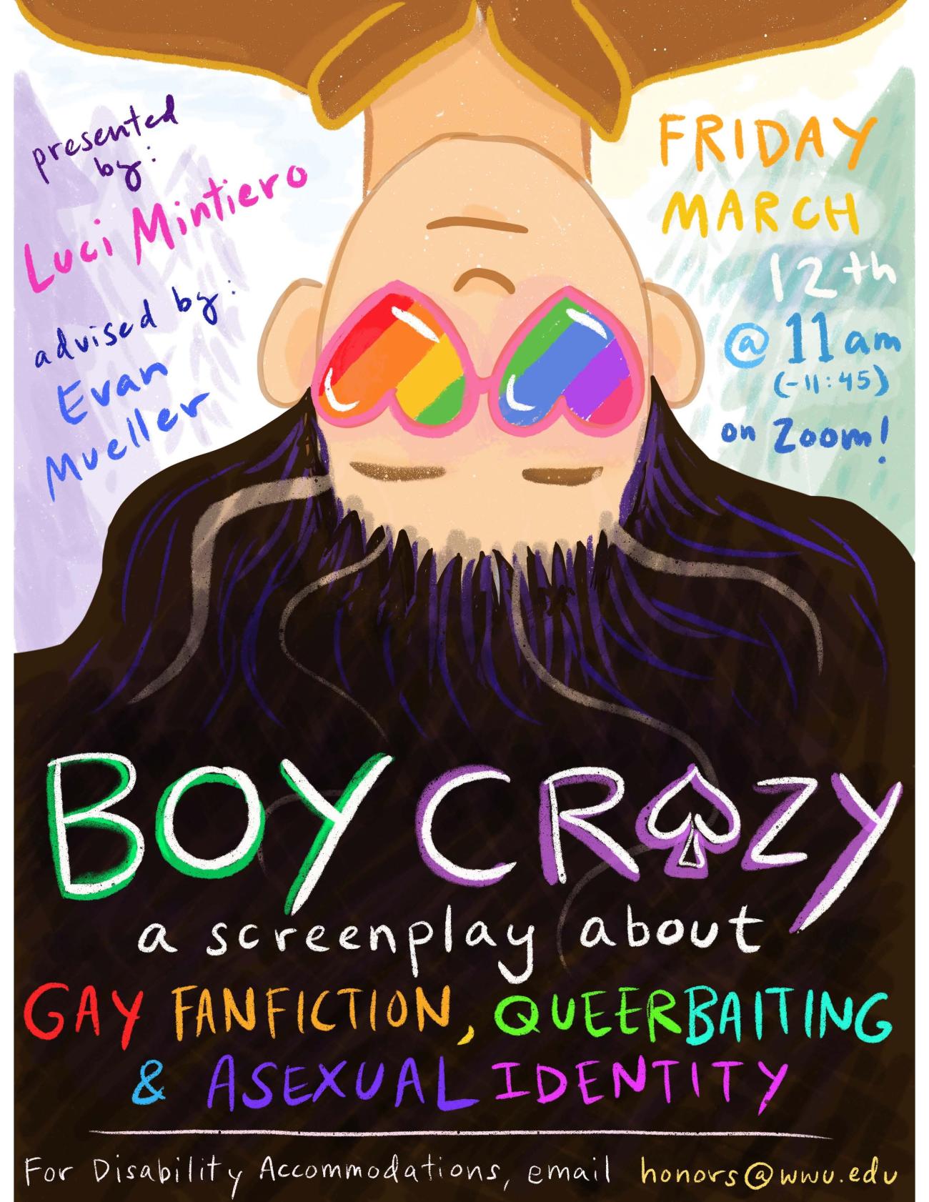   “An image of a young woman’s face, upside down and smiling. She’s wearing heart-shaped glasses with that are painted over with an LGBT pride rainbow pattern, and her dark hair is spilling down to create the backdrop for these words: "Boy Crazy. A screenplay about gay fanfiction, queerbaiting, and asexual identity. Presented by Luci Mintiero, and advised by Evan Mueller. Friday, March 12th, from 11am to 11:45 on Zoom. For Disability Accommodations, please email honors@wwu.edu."