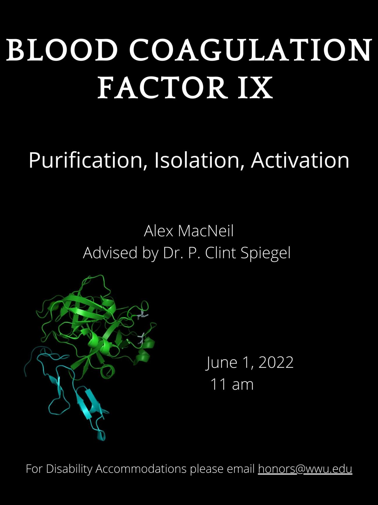 Black background containing a screen-printed illustration of a cartoon protein. Text reads " Coagulation Factor IX : Purification, Isolation, Activation. Presented by Alex MacNeil, advised by Dr. P. Clint Spiegel, June 1st 2022. For disability accommodations please email honors@wwu.edu." 