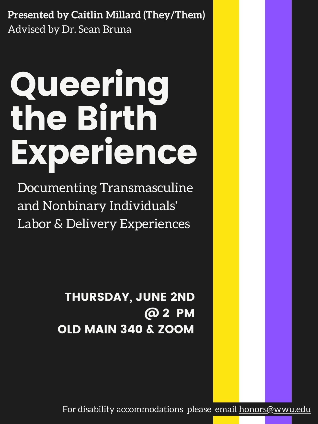 Black background containing a strip of yellow, white, violet, and black to form the nonbinary pride flag. The text reads "Presented by Caitlin Millard (they/them). Advised by Dr Sean Bruna. Queering the Birth experience. Documenting Transmasculine and Nonbinary Individuals' Labor & Delivery Experiences. Thursday, June 2nd @ 2 pm. Old Main 340 & Zoom. For disability accommodations, please contact honors@wwu.edu."