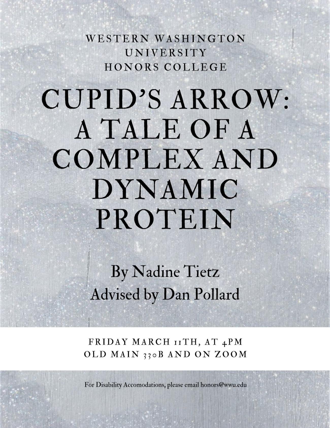 A grey poster with text that reads: "Western Washington University Honors College. Cupid's Arrow: A Tale of a Complex and Dynamic Protein. By Nadine Tietz. Advised by Dan Pollard. Friday, March 11th at 4 PM in Old Main 330B and on zoom. For disability accommodations, please email honors@wwu.edu."