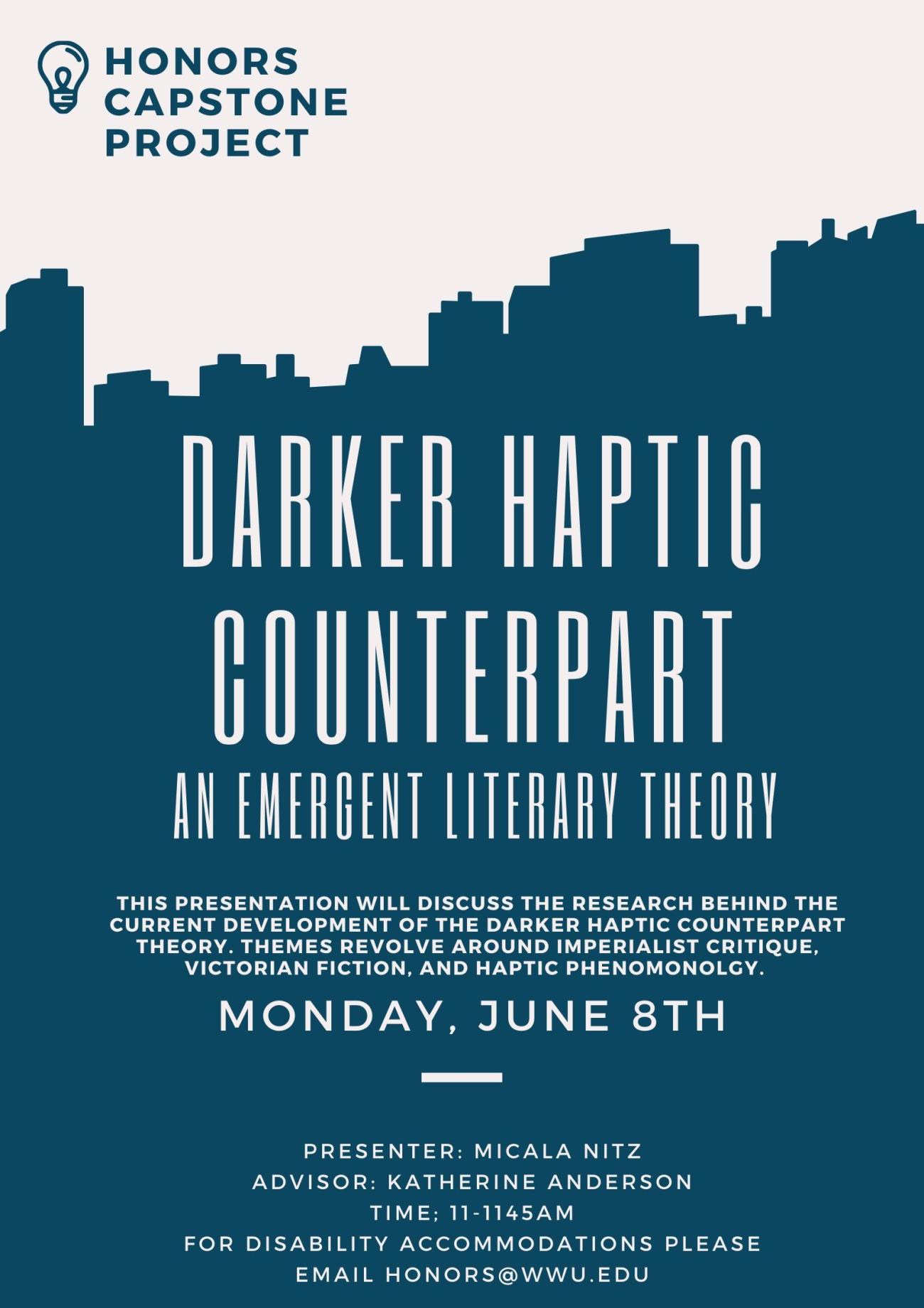 Image: silhouette of a blue city skyline against cream-colored sky. Text: “Honors Capstone Presentation” “Darker Haptic Counterpart: an Emergent Literary Theory” “This presentation will discuss the research behind the current development of the darker haptic counterpart theory. Themes revolve around imperialist critique, Victorian fiction, and haptic phenomenology” “Presentation by Micala Nitz, Advisor Katherine Anderson” “Monday, June 8th, 11 am” “For disability accommodations please email honors@wwu.edu"