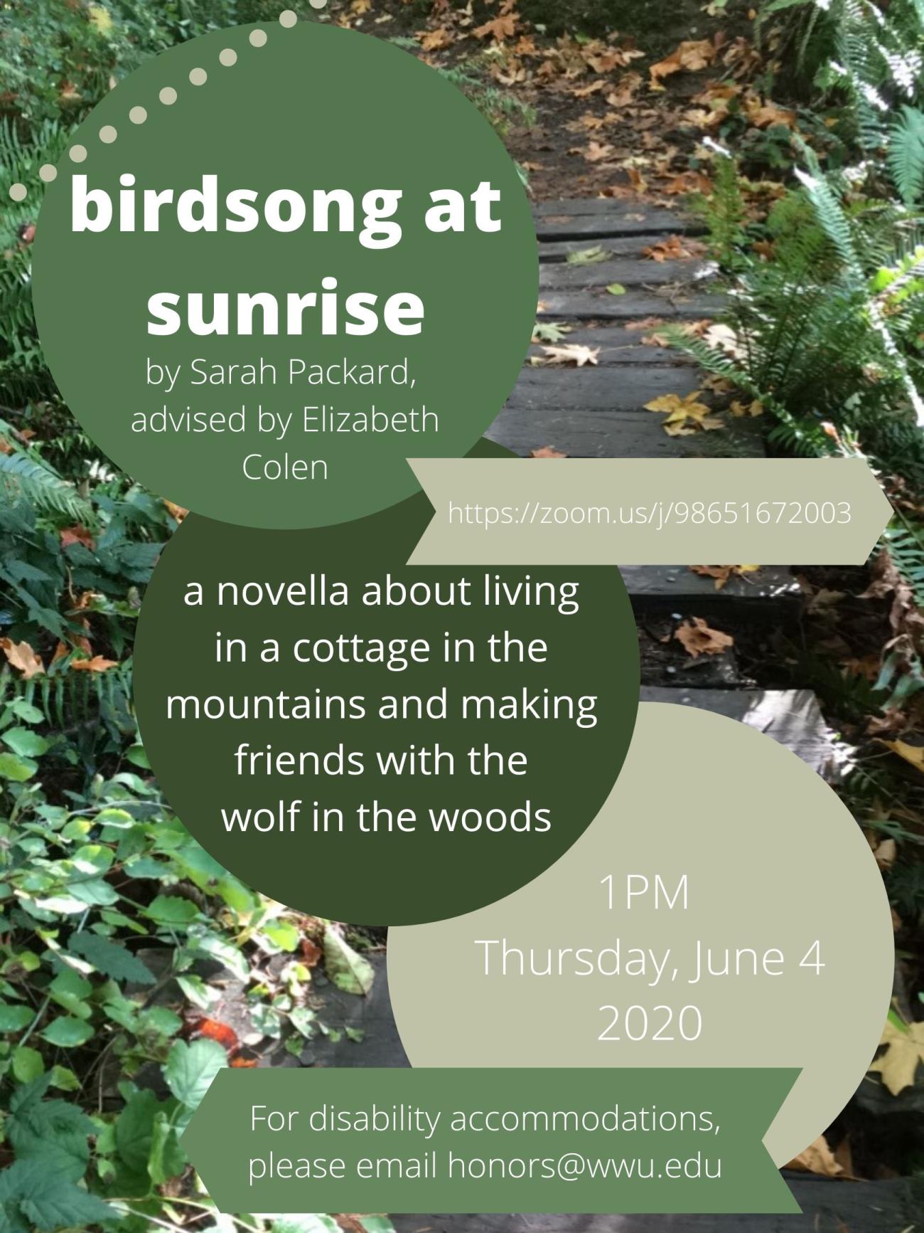 Image: Photo of a wood plank bridge in the woods. One plank is broken. Text in a green circle reads, “birdsong at sunrise, by Sarah Packard, advised by Elizabeth Colen.” In a darker green circle, “a novella about living in a cottage in the mountains and making friends with the wolf in the woods.” A beige banner reads, https://zoom.us/j/98651672003. A beige circle reads, “1PM, Thursday, June 4 2020.” A green banner at the bottom reads, “For disability accommodations, please email honors@wwu.edu.”