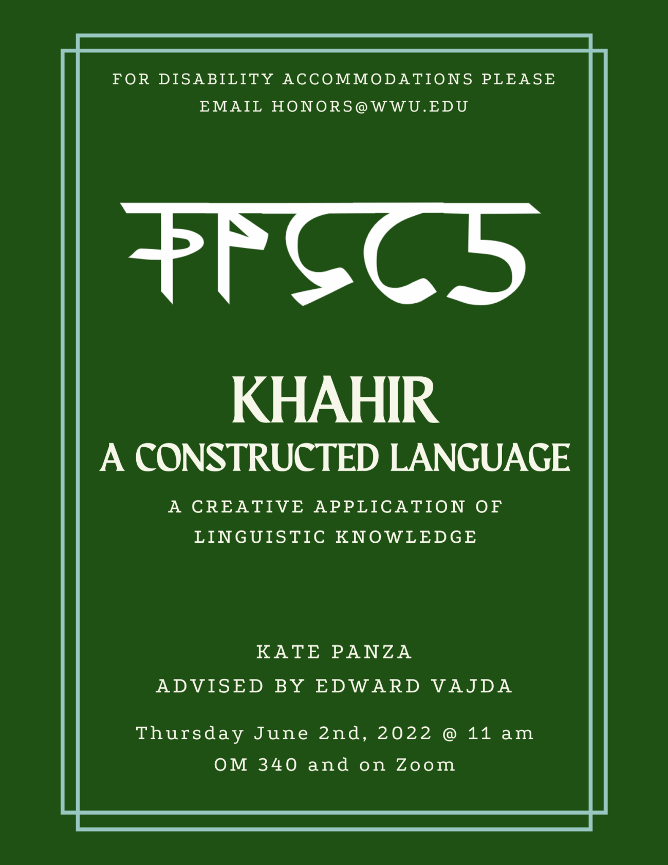 Dark green poster containing a foreign script with a horizontal line that runs across the top of its symbols, It is surrounded by a light green border. The text reads "Khahir: A Constructed Language. A creative application of linguistic knowledge. Kate Panza, advised by Edward Vajda. Thursday June 2nd, 2022 @ 11 am, OM 340 and on Zoom. For Disability Accommodations please email honors@wwu.edu."
