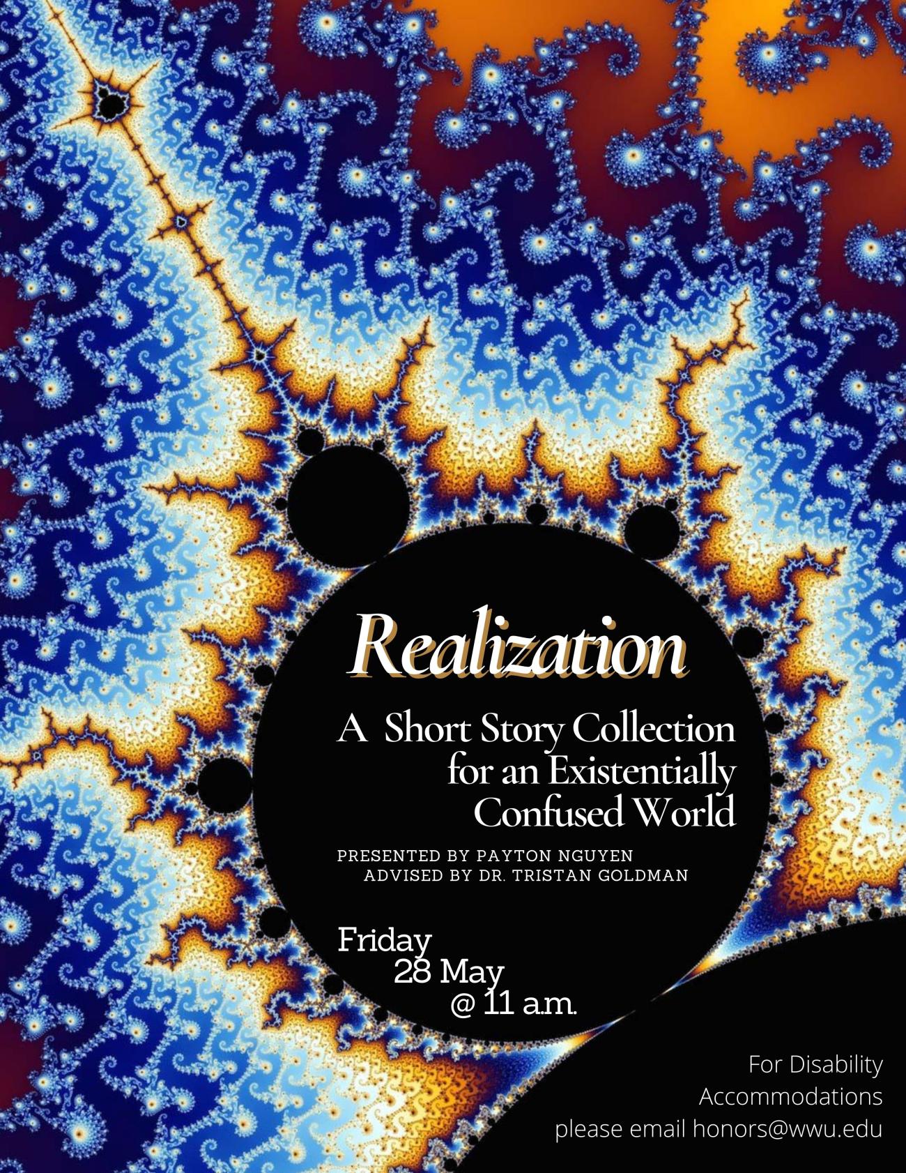 A zoomed-in image of the Mandelbrot fractal, a spiraling, seahorse-like pattern glowing in shades of blue and orange. In the bottom half of the poster is the Mandelbrot’s defining circular black hole, from which the seahorse pattern comes. Within the black hole reads: “Realization: A Short Story Collection for an Existentially Confused World. Presented by Payton Nguyen. Advised by Tristan Goldman. Friday 28 May @ 11 a.m. For Disability Accommodations please email honors@wwu.edu.”