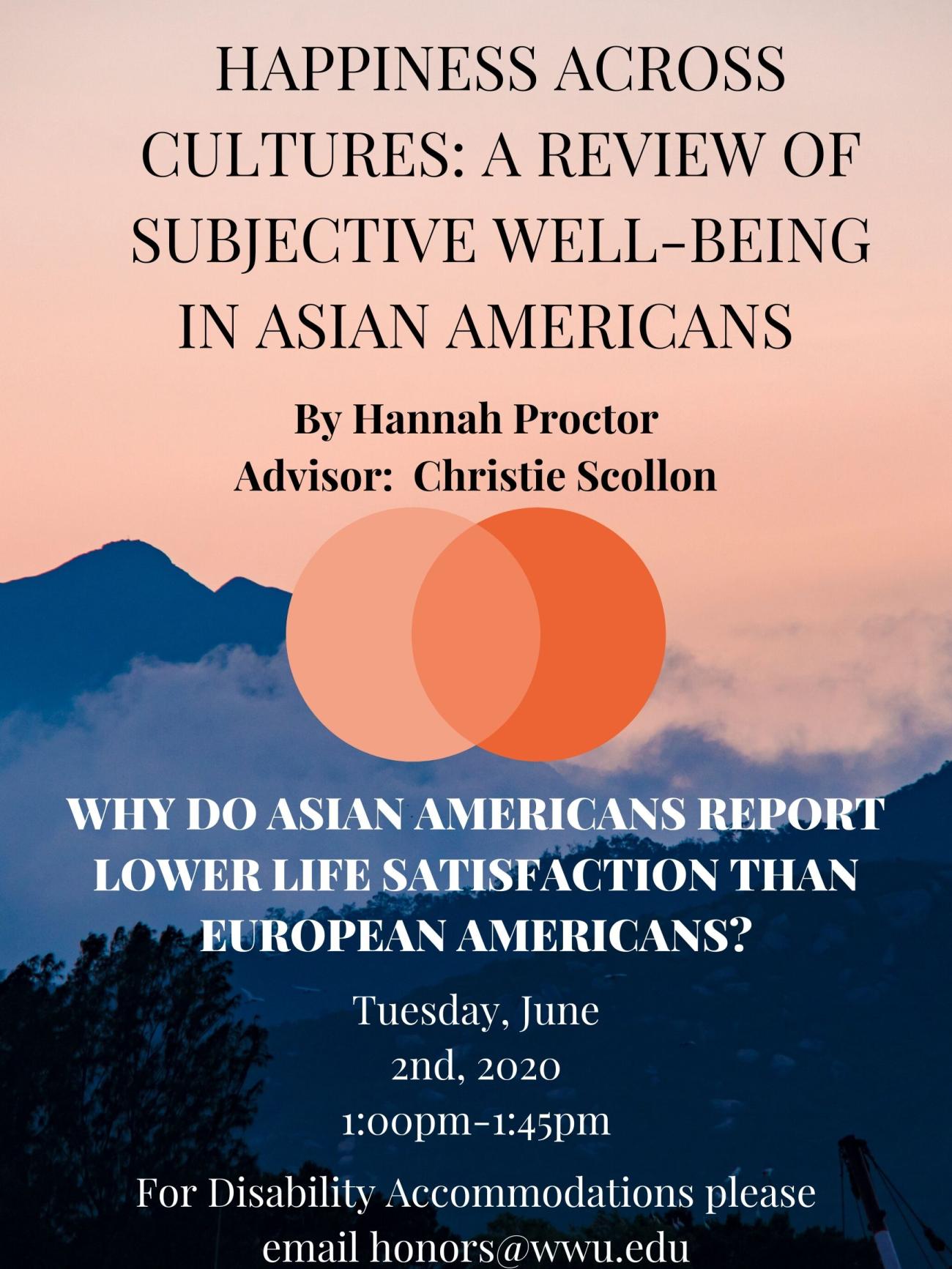 Image: Landscape of grey mountains with pink sky and a tree in the foreground. Pink circle and orange circle overlapping one another in the center.  Text Reads:  "Happiness Across Cultures: A Review of Subjective Well-Being in Asian Americans" "By Hannah Proctor" "Advisor: Christie Scollon" "Why do Asian Americans report lower life satisfaction than European Americans?" "Tuesday, June 2nd, 2020 1:00pm-1:45pm" "For disability accommodations please email honors@wwu.edu"