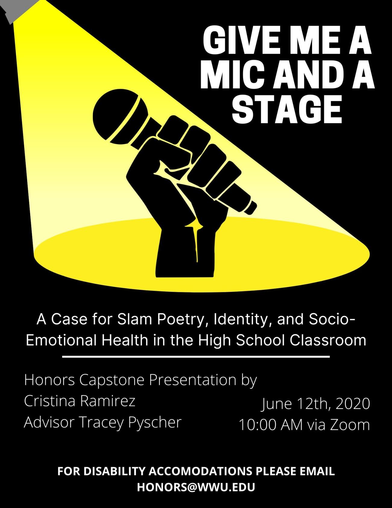 Image: Top center of this poster features a cartoon black hand gripping a microphone in front of a shining yellow stage light. The rest of the poster has a black background with white text. Text: "GIVE ME A MIC AND A STAGE. A Case for Slam Poetry, Identity, and Socio-Emotional Health in the High School Classroom. Honors Capstone by Cristina Ramirez, Advisor Tracey Pyscher. June 12th, 2020, 10:00 AM via Zoom. For disability accommodations please email honors@wwu.edu."