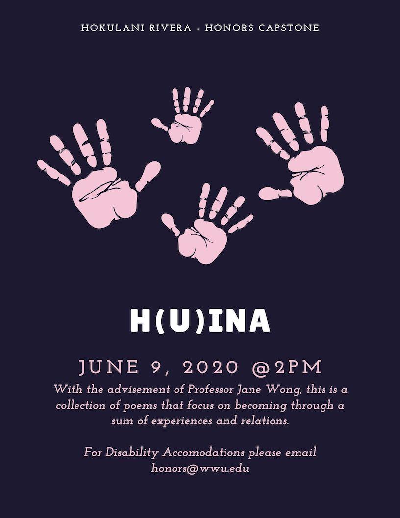 Four light pink handprints arranged together in the cardinal directions on a navy blue solid background.  Text reads: “Hokulani Rivera – Honors Capstone”  “H(u)ina”  “June 9, 2020 @2pm”  “With the advisement of professor Jane Wong, this is a collection of poems that focus on becoming through a sum of experiences and relations.”  “For Disability Accomodations please email honors@wwu.edu”