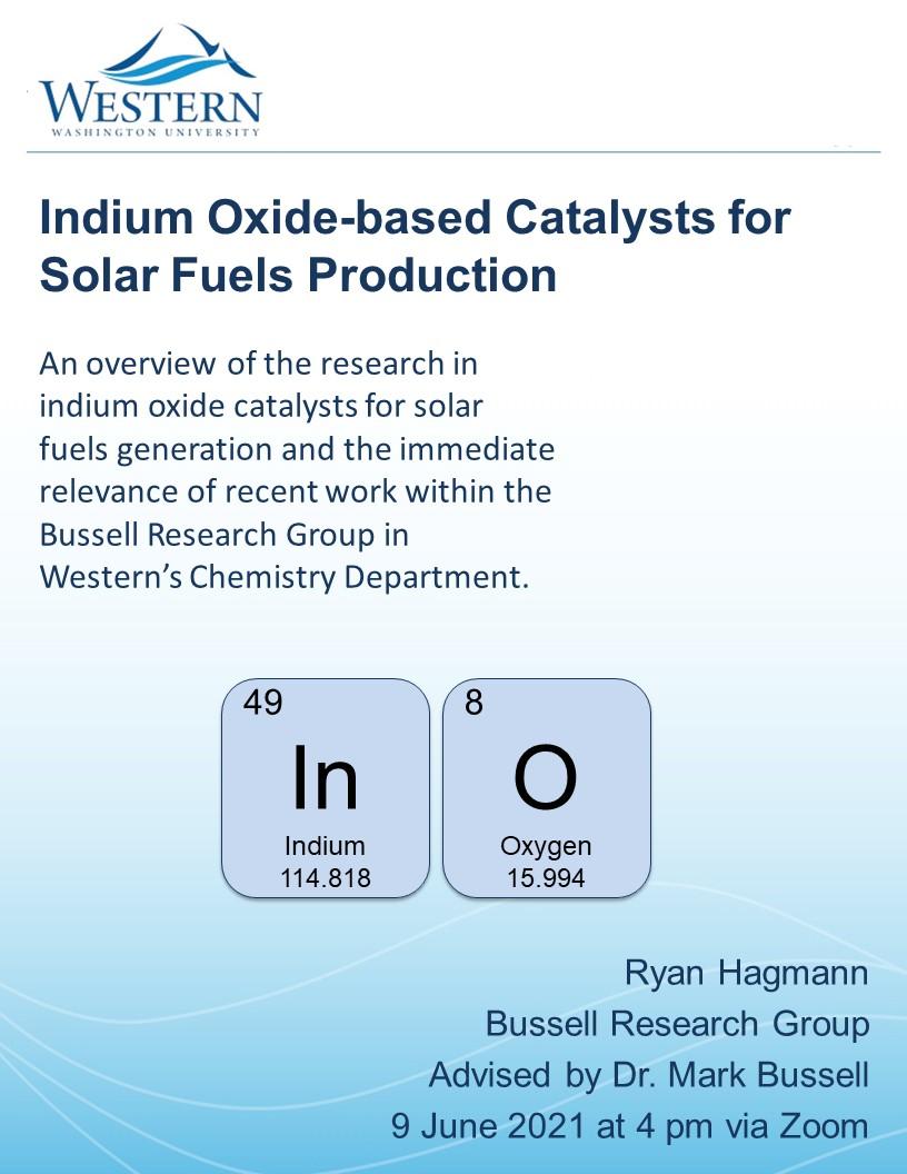 Blue and white poster with Western Washington University's wave logo at the top and the periodic table entries for Indium and Oxygen in the middle. Text reads: "Indium Oxide-Based Catalysts for Solar Fuel Production. An overview of the research in indium oxide catalysts for solar fuels generation and the immediate relevance of recent work in Western's Chemistry Department. By Ryan Hagmann. Bussell Research Group. Advised by Dr. Mark Bussell. 9 June 2021 at 4 pm via Zoom."