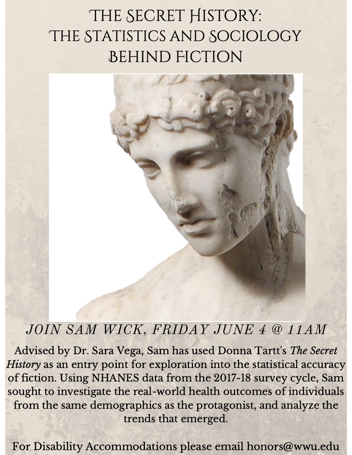 Photo of an ancient Greek statue. Text: "The Secret History: The Statistics & Sociology Behind Fiction. Sam Wick, June 4 @ 11AM. Advised by Dr Sara Vega, with Donna Tartt’s The Secret History as an entry point for exploration into the statistical accuracy of fiction. Using NHANES data from the 2017-18 survey cycle, Sam seeks to investigate real-world health outcomes of individuals from the same demographics as the protagonist & analyze trends that emerged. For Disability Accommodations email honors@wwu.edu"