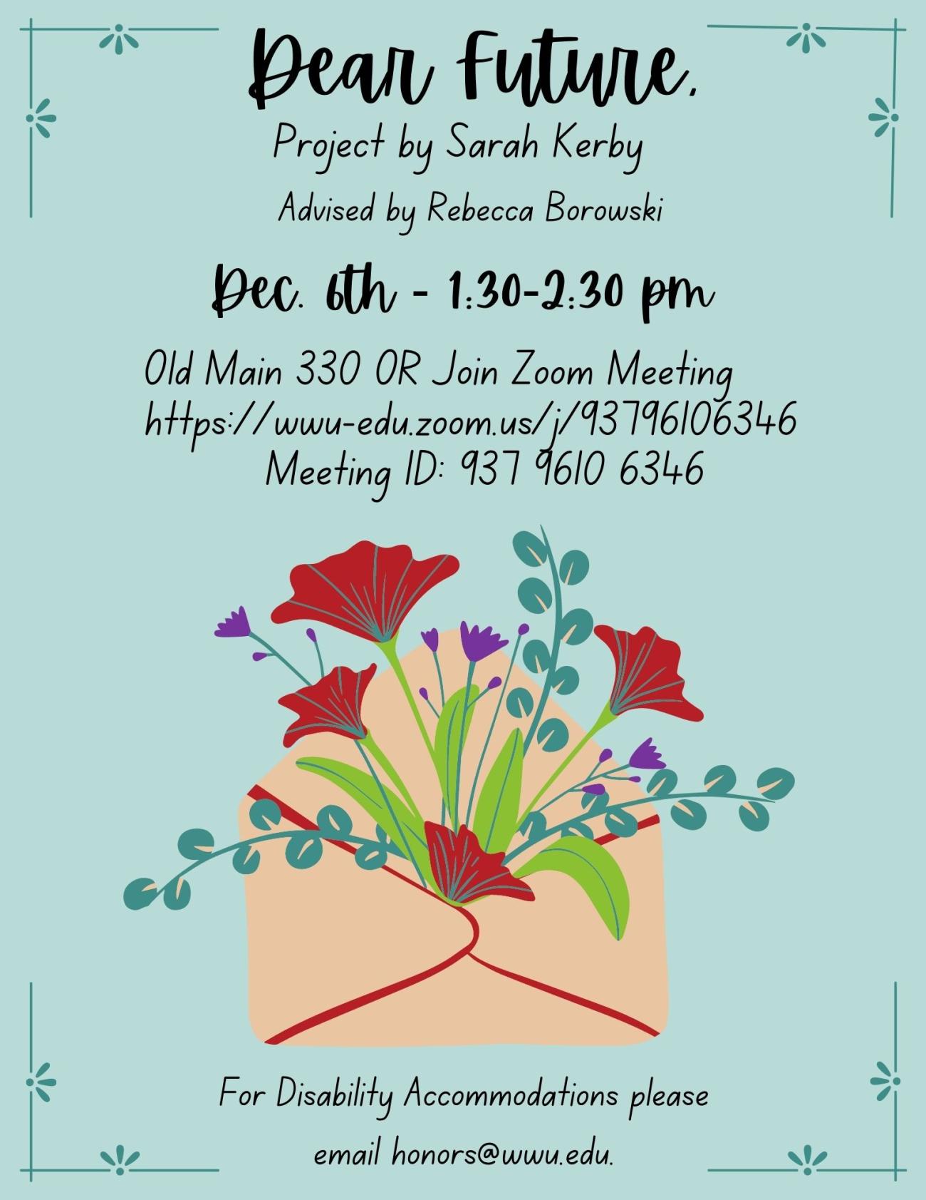 A poster with an envelope that has flowers coming out of it. The text reads: "Dear future. Project by Sarah Kerby. Advised by Rebecca Borowski. December 6th at 1:30-2:30 pm. Old Main 330 OR Join Zoom Meeting https://wwu-edu.zoom.us/j/93796106346 Meeting ID: 937 9610 6346. For disability accommodations please email honors@wwu.edu"