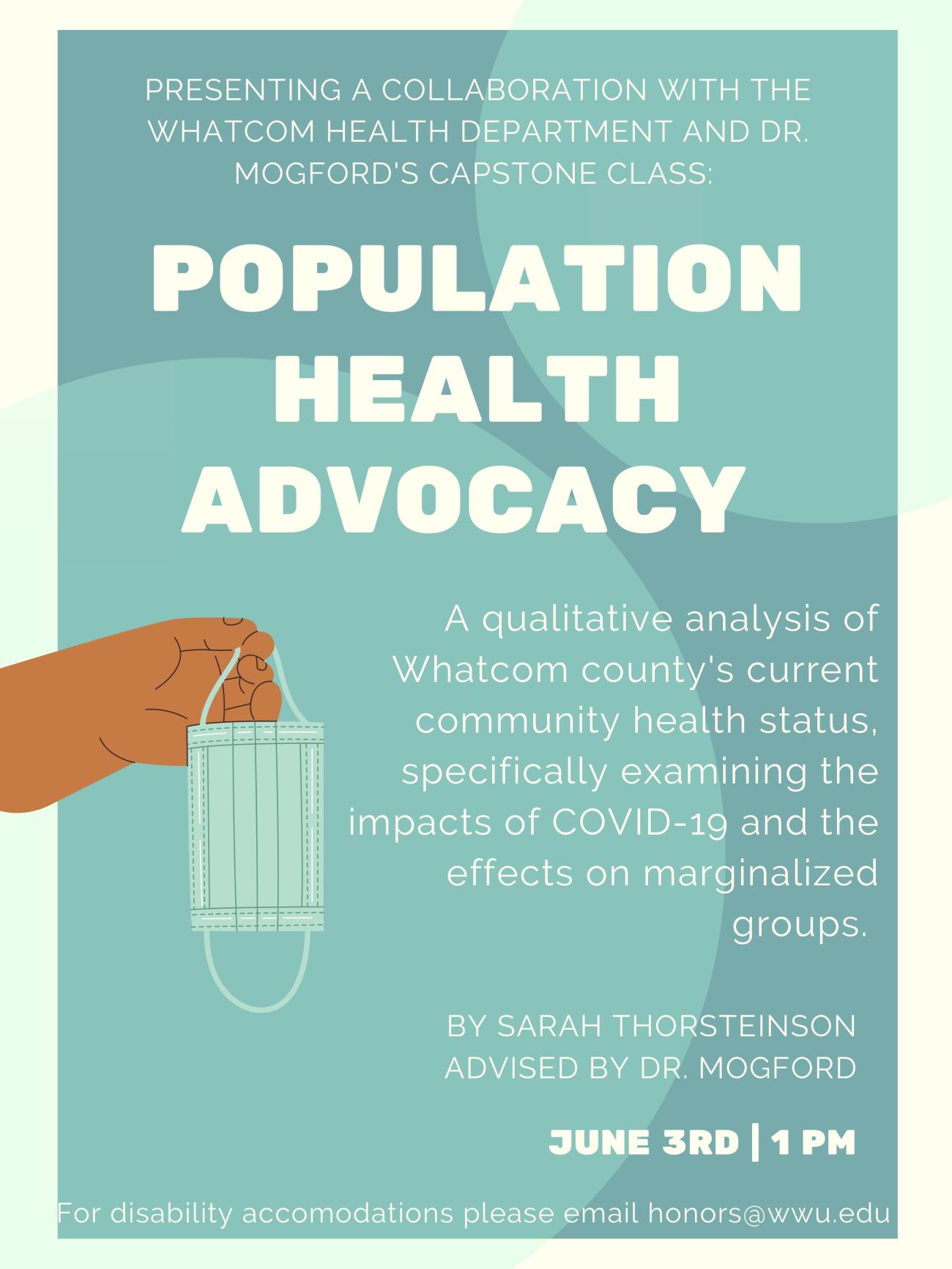 A blue background with a hand on the left holding a medical mask. Text reads: "Presenting a collaboration with the Whatcom Health Department and Dr. Mogford's capstone class: Population Health Advocacy A qualative analysis of Whatcom county's current community health status, specifically examining the impacts of COVID-19 and the effects on marginalized groups. By Sarah Thorsteinson, advised by Dr. Mogford. For disability accomodations please email honors@wwu.edu" 
