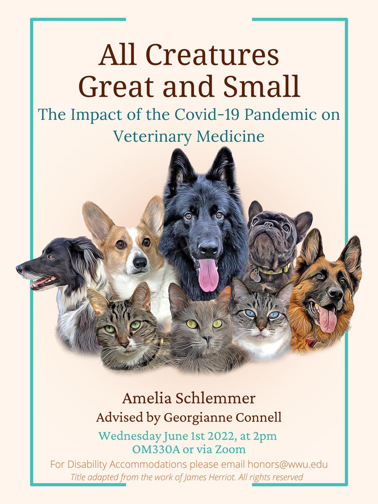 Cream colored background containing a collage of digitally altered photos of cats and dogs in the center. There are five dogs and three cats. The text reads “All Creatures Great and Small: The Impact of the Covid-19 Pandemic on Veterinary Medicine. Presented by Amelia Schlemmer, advised by Georgianne Connell. Wednesday June 1st, 2022, at 2:00pm in OM330A or via Zoom. For disability accommodations please email honors@wwu.edu. Title adapted from the work of James Herriot. All rights reserved."