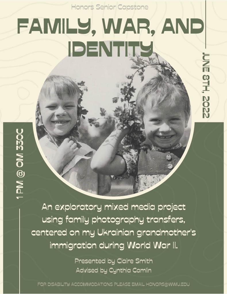 Image shows green and white split background, with a photograph of two children smiling.Text reads, “Family, War, and Identity: An exploratory mixed media project using family photography transfers, centered on my Ukrainian grandmother’s immigration during World War II. Honors Senior Capstone presented by Claire Smith and Advised by Cynthia Camlin, June 3rd, 2022 9 AM at OM 330C. For disability accommodations please email honors@wwu.edu.