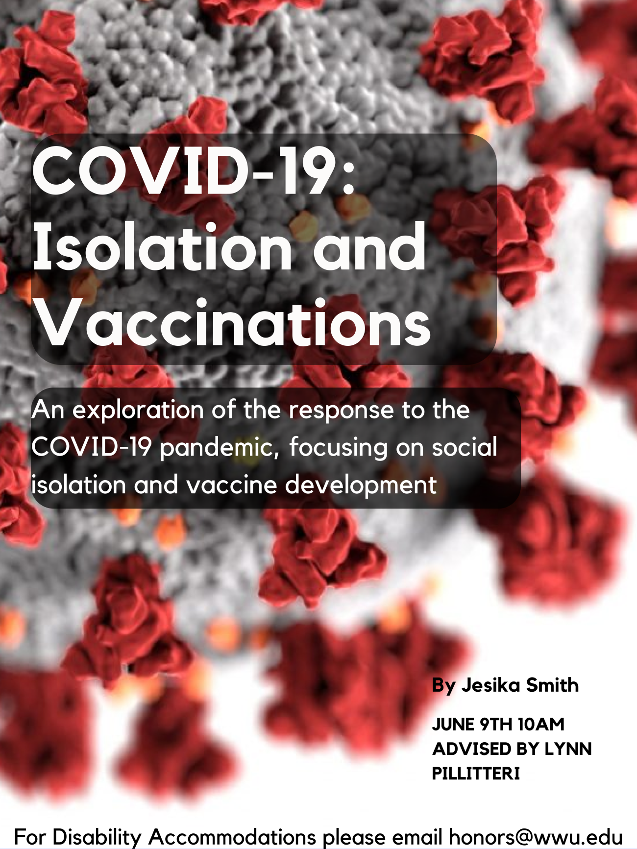 A close up image of a coronavirus particle: a gray sphere with red spiky protrusions. Text reads: “COVID-19: Isolation and Vaccinations” “An exploration of the response to the COVID-19 pandemic, focusing on social isolation and vaccine development” “By Jesika Smith, June 9th 10AM, Advised by Lynn Pillitteri” “For Disability Accommodations please email honors@wwu.edu”
