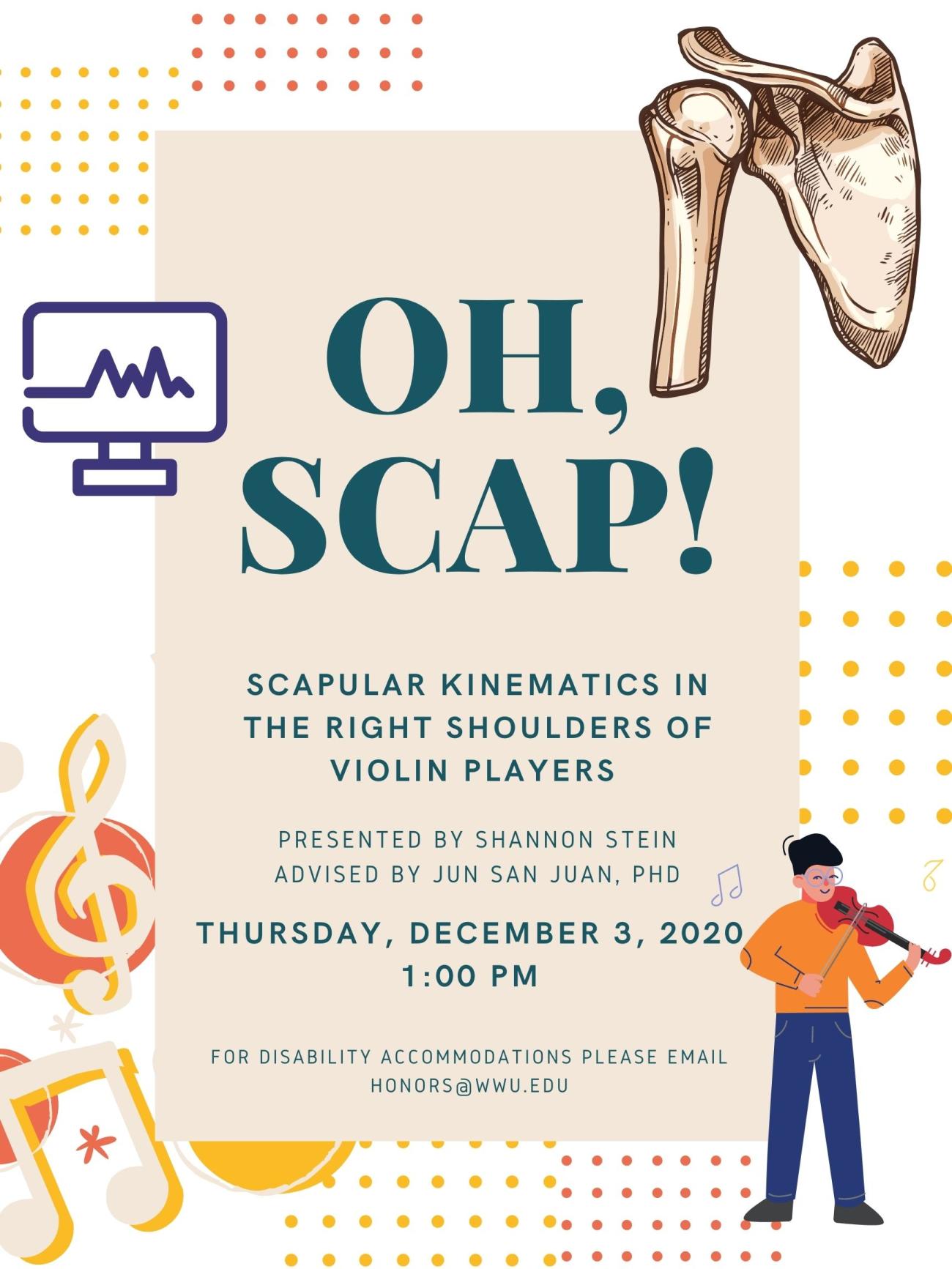 Image: In the upper right-hand corner is a scapula. A computer monitor is on the left. At the bottom on the left are musical symbols, and in the bottom right-hand corner a boy in an orange shirt plays violin.  Text: "Oh, Scap! Scapular Kinematics in the Right Shoulders of Violin Players. Presented by Shannon Stein. Advised by Jun San Juan, PhD. Thursday, December 3, 2020. 1:00 PM. For disability accommodations please email honors@wwu.edu."