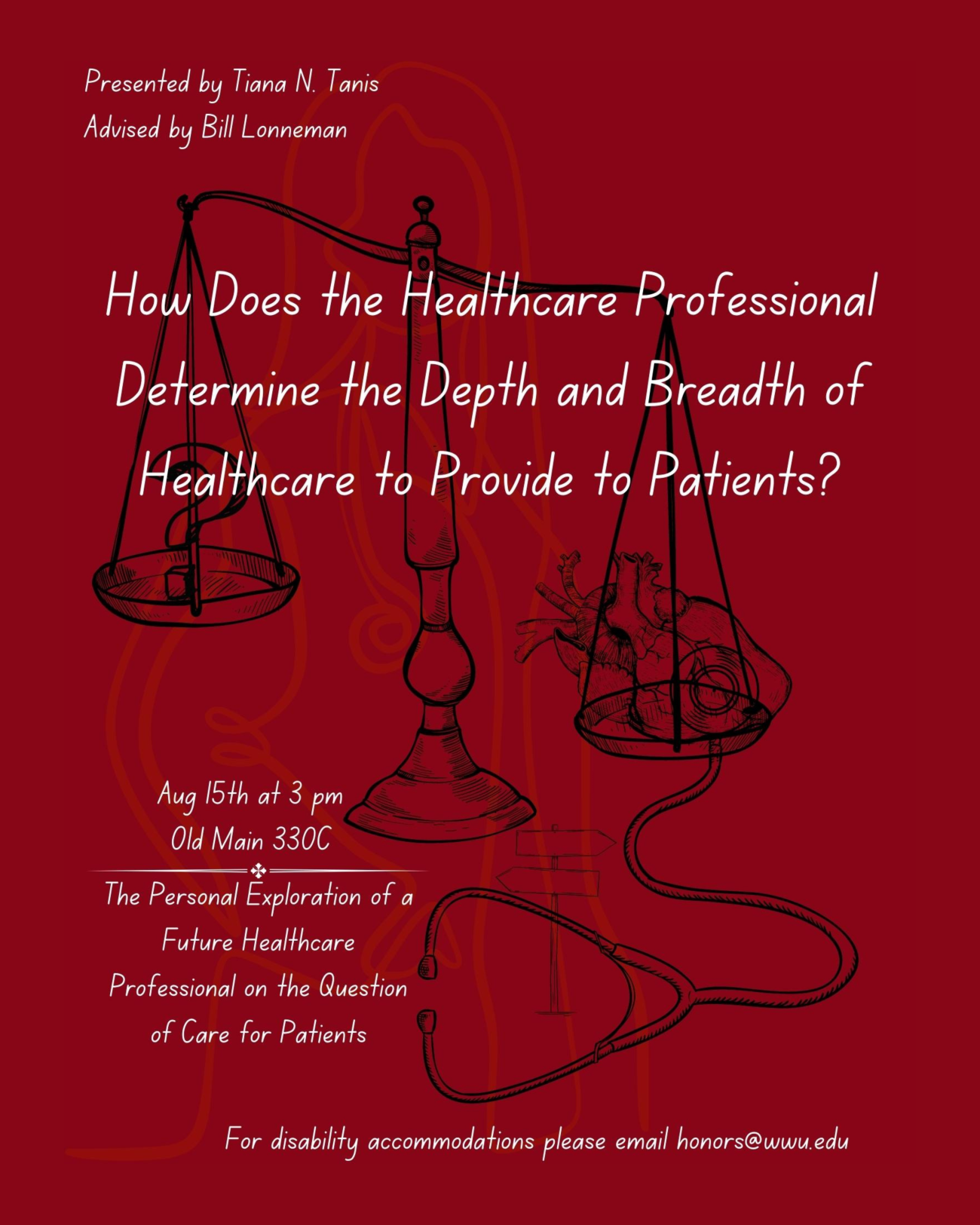 A balancing scale, with a question mark symbol on the left, and a anatomical heart on the right. A stethoscope is held to the heart on the scale, with a crossroads sign placed between the two earpieces. The text reads "Presented by Tiana N. Tanis. Advised by Bill Lonneman. How Does the Healthcare Professional Determine the Depth and Breadth of Healthcare to Provide to Patients? The Personal Exploration of a Future Healthcare Professional with the Question of Care for Patients.