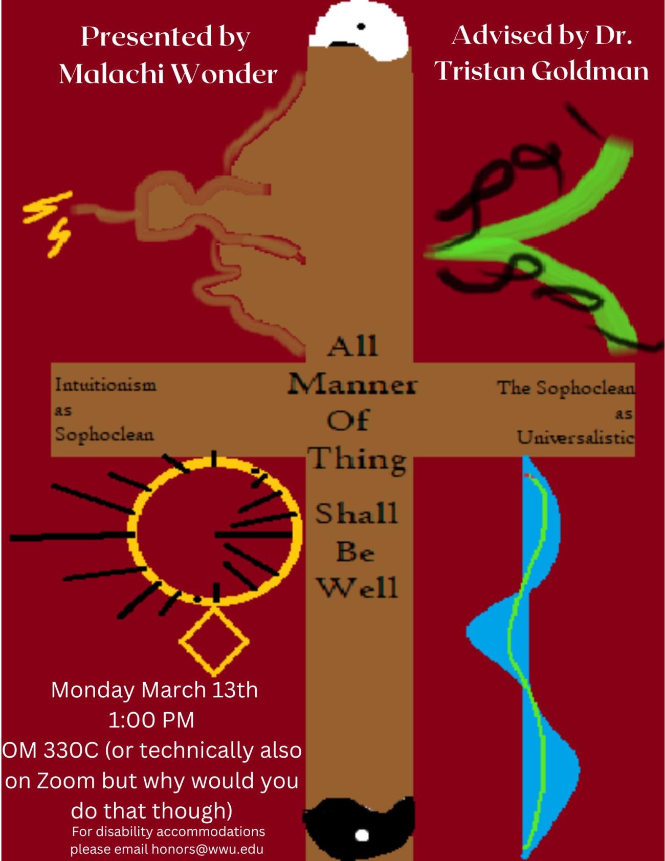 A poster with a cross and a divided yin-yang symbol. The cross fades into a city, with a central tower being struck by lightning. Other yellow, green, and blue illustrations fill the space. Text reads: "All Manner of Thing Shall Be Well. Intuitionism as Sophoclean, The Sophoclean as Universalistic. Presented by Malachi Wonder, Advised by Dr. Goldman. Monday March 13 1:00 PM OM330C (or technically also on Zoom but why would you do that though).  For disability accommodations please email honors@wwu.edu."
