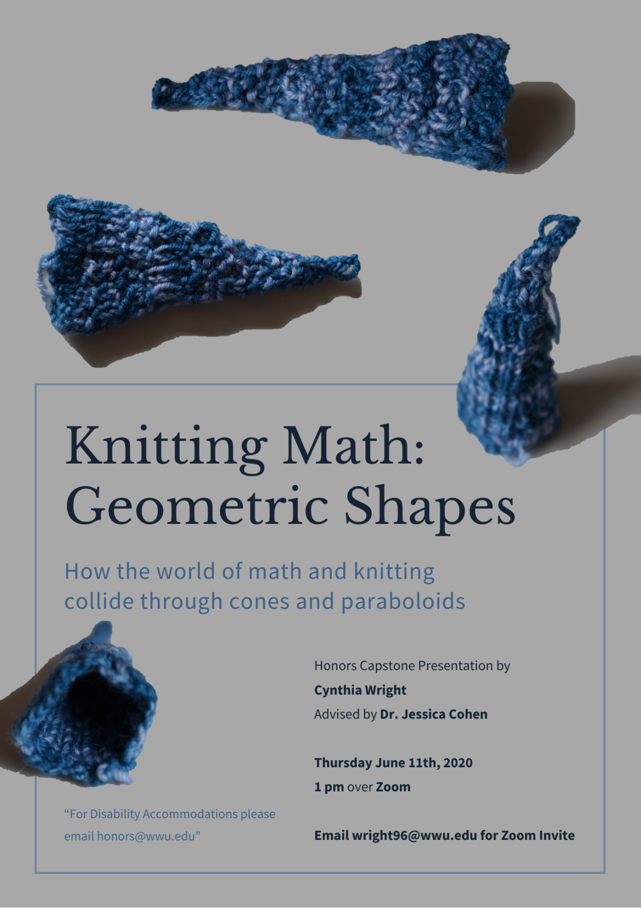 Neutral grey background with 4 pictures of blue, knitted cones from different angles. Top of poster shows the length of two blue knitted cones. The middle right shows the cone standing up as if on a table. The middle left shows the knitted cone as if looking into the circular opening. Text reads "Knitting Math: Geometric Shapes". Subheading reads "How the world of math and knitting collide through cones and paraboloids" "Honors Capstone Presentation by Cynthia Wright, Advised by Dr. Jessica Cohen"