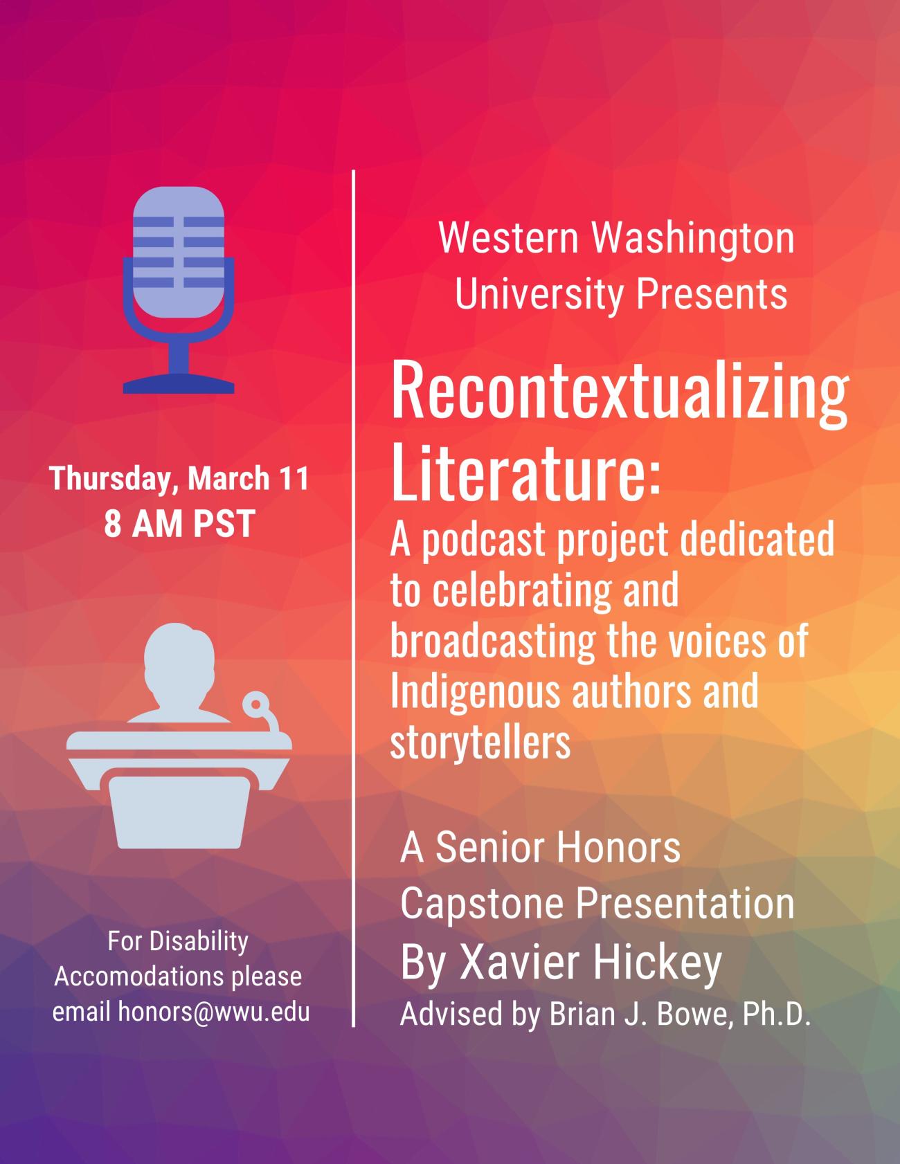 Text reads: “Western Washington University Presents: Recontextualizing Literature: a podcast project dedicated to celebrating and broadcasting the voices of Indigenous authors and storytellers. A Senior Honors Capstone Presentation by Xavier Hickey. Advised by Brian J. Bowe, Ph.D. Thursday, March 11. 8 AM PST. For Disability Accommodations please email honors@wwu.edu”. Text is on a red-to-blue gradient background.  To the left are cartoon graphics of a microphone and a speaker at a podium. 