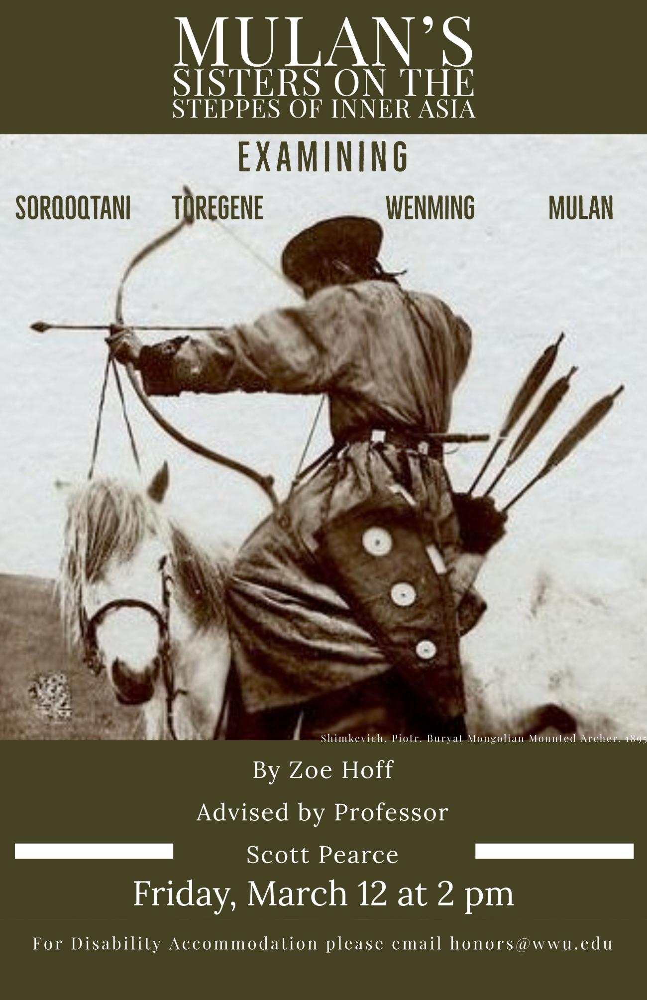 Black and white photo of a Mongolian individual in traditional clothes on horseback with their a bow and arrow drawn. Text reads: "Mulan’s Sisters on the Steppes of Inner Asia. Examining Sorqoqtani, Toregene, Wenming, Mulan. By Zoe Hoff. Advised by Scott Pearce. Friday, March 12 at 2 pm. For disability accommodation please email honors@wwu.edu"