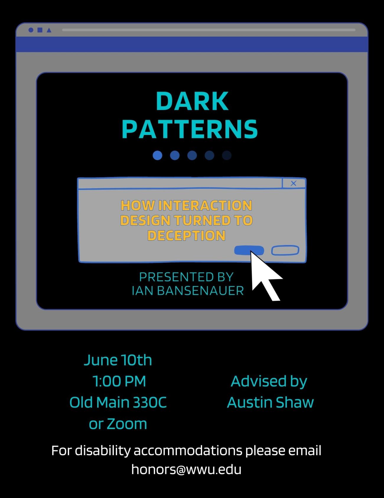 A poster with a black background containing an illustration of a semi-transparent computer window. The text reads: "Dark Patterns: How Interaction Design Turned to Deception. Presented by Ian Bansenauer. June 10th, 1:00 pm, Old Main 330C or Zoom. Advised by Austin Shaw. For disability accommodations, please email honors@wwu.edu."